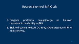 Ustalenia kontroli MAiC cd.:
5. Przyjęcie podejścia polegającego na biernym
oczekiwaniu na dyrektywę NIS.
6. Brak wdrożenia Polityki Ochrony Cyberprzestrzeni RP w
Ministerstwie.
30
 