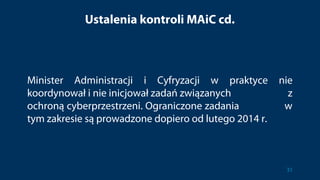 Ustalenia kontroli MAiC cd.
Minister Administracji i Cyfryzacji w praktyce nie
koordynował i nie inicjował zadań związanych z
ochroną cyberprzestrzeni. Ograniczone zadania w
tym zakresie są prowadzone dopiero od lutego 2014 r.
31
 