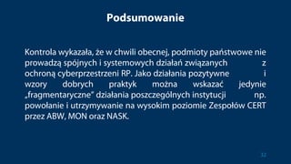 Podsumowanie
Kontrola wykazała, że w chwili obecnej, podmioty państwowe nie
prowadzą spójnych i systemowych działań związanych z
ochroną cyberprzestrzeni RP. Jako działania pozytywne i
wzory dobrych praktyk można wskazać jedynie
„fragmentaryczne” działania poszczególnych instytucji np.
powołanie i utrzymywanie na wysokim poziomie Zespołów CERT
przez ABW, MON oraz NASK.
32
 