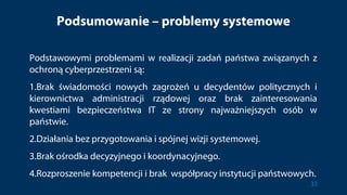 Podsumowanie – problemy systemowe
Podstawowymi problemami w realizacji zadań państwa związanych z
ochroną cyberprzestrzeni są:
1.Brak świadomości nowych zagrożeń u decydentów politycznych i
kierownictwa administracji rządowej oraz brak zainteresowania
kwestiami bezpieczeństwa IT ze strony najważniejszych osób w
państwie.
2.Działania bez przygotowania i spójnej wizji systemowej.
3.Brak ośrodka decyzyjnego i koordynacyjnego.
4.Rozproszenie kompetencji i brak współpracy instytucji państwowych.
33
 