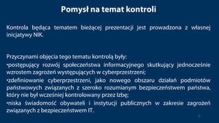 Pomysł na temat kontroli
Kontrola będąca tematem bieżącej prezentacji jest prowadzona z własnej
inicjatywy NIK.
Przyczynami objęcia tego tematu kontrolą były:
•postępujący rozwój społeczeństwa informacyjnego skutkujący jednocześnie
wzrostem zagrożeń występujących w cyberprzestrzeni;
•zdefiniowanie cyberprzestrzeni, jako nowego obszaru działań podmiotów
państwowych związanych z szeroko rozumianym bezpieczeństwem państwa,
który nie był wcześniej kontrolowany przez Izbę;
•niska świadomość obywateli i instytucji publicznych w zakresie zagrożeń
związanych z bezpieczeństwem IT.
5
 