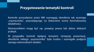 Przygotowanie tematyki kontroli
Kontrole prowadzone przez NIK wymagają określenia tak zwanego
„wyznacznika”, pozwalającego na dokonanie oceny kontrolowanej
działalności.
Wyznacznikiem mogą być np. przepisy prawa lub zbiory dobrych
praktyk.
W przypadku kontroli będącej tematem niniejszej prezentacji,
określenie takiego „wyznacznika” było trudne i wymagało podjęcia
szeregu różnorodnych działań.
6
 