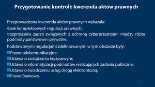 Przygotowanie kontroli: kwerenda aktów prawnych
Przeprowadzona kwerenda aktów prawnych wykazała:
•brak kompleksowych regulacji prawnych;
•rozproszenie zadań związanych z ochroną cyberprzestrzeni między różne
podmioty państwowe i prywatne.
Podstawowymi regulacjami zdefiniowanymi w tym obszarze były:
Prawo telekomunikacyjne;
Ustawa o zarządzaniu kryzysowym;
Ustawa o informatyzacji podmiotów realizujących zadania publiczne;
Ustawa o świadczeniu usług drogą elektroniczną;
Prawo Bankowe.
7
 