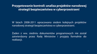 Przygotowanie kontroli: analiza projektów narodowej
strategii bezpieczeństwa w cyberprzestrzeni
W latach 2008-2011 opracowano siedem kolejnych projektów
narodowej strategii bezpieczeństwa w cyberprzestrzeni.
Żaden z ww. siedmiu dokumentów programowych nie został
zatwierdzony przez Radę Ministrów i przyjęty formalnie do
realizacji.
8
 