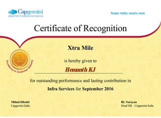 Certificate of Recognition
Xtra Mile
is hereby given to
Hemanth KJ
for outstanding performance and lasting contribution in
Infra Services for September 2016
Milind Dikshit BL Narayan
Capgemini India Head HR - Capgemini India
  
 