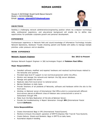 NOMAN AHMED
House # 20/9 Drigh Road Cantt Bazar Karachi
Mob# + 923333188366
Email: noman_ahmed257@hotmail.com
OBJECTIVES
Seeking a challenging network administration/engineering position where my computer technology
skills, professional experience, and educational background will enable me to define new
opportunities for profitable corporate growth and personal development.
EXPERIENCE
Fourteenyear experience in Network field and sound knowledge of Information Technology includes
Network Operations, Hardware Trouble shooting patient and flexible with ability to manage multiple
priorities under pressure and on deadline.
WORK EXPERIENCE
Network Support Engineer Dec 2013 to Present
Workasa Network Support Engineer in 360 technologies Project of Pakistan Post Office.
Major Responsibilities
 Installed software, modified and repaired hardware and resolved technical issues related to
the networks and systems.
 Provided base level IT support to non-technical personnel within the office.
 Monitor and manage the network and maintain the SQL server database.
 Manage and update the server.
 Replicate data from local server to national server.
 Backup Database on daily basis.
 Provide Solutions of all problems of Networks, software and hardware within the site to the
local users.
 Working on National server of International Mail Office which is connected with different
local servers placed at different cities of Pakistan also connected with a server in
Switzerland through VPN.
 Make Sure the Data Replication of the site at National Server.
 Provide the troubleshooting in Report Generation through IPS (International Postal
System)Software.
Extra Responsibilities
 Create International Bags in IPS (International Postal System).
 Monitors & Ensure the smooth operation of EMTTS (Express Mail Track & Trace System).
 Create Delivery Sheets and Domestic Bags in EMTTS on daily basis.
 Automated dispatch handling
 