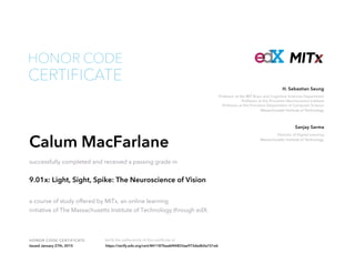 Professor at the MIT Brain and Cognitive Sciences Department
Professor at the Princeton Neuroscience Institute
Professor at the Princeton Department of Computer Science
Massachusetts Institute of Technology
H. Sebastian Seung
Director of Digital Learning
Massachusetts Institute of Technology
Sanjay Sarma
HONOR CODE CERTIFICATE Verify the authenticity of this certificate at
CERTIFICATE
HONOR CODE
Calum MacFarlane
successfully completed and received a passing grade in
9.01x: Light, Sight, Spike: The Neuroscience of Vision
a course of study offered by MITx, an online learning
initiative of The Massachusetts Institute of Technology through edX.
Issued January 27th, 2015 https://verify.edx.org/cert/841187beabf44833ae973dadb0a721e6
 