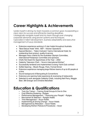 Career Highlights & Achievements
I pride myself in driving my team towards a common goal, incorporating a
clear vision for success and efficiently meeting deadlines.
I strategically navigate myself and my team through ever changing
corporate demands using proven systems and techniques.
I specialize in talent development, business adaptability and executive
management of luxury standards
• Extensive experience working in 5 star hotels throughout Australia
• “Best Deluxe Hotel” AHA, 1997 – Kitchen Operations
• Special Mention – “Salon Culinaire” Cairns International Hotel, for
outstanding food product, quality & service
• Managed menu criteria for the Australian Olympic Committee,
International Paralympic Committee and sponsors
• Chefs Hat Award for Apprentices of the Year – 2002
• Celebrity Television Chef – “Anne’s International Kitchen”
• Successfully tendered and implemented Cruising Yacht Club contract
• Sofitel Opening – Moulin Rouge, Paris, Formal Dinner
• Extensive experience managing large Kitchen teams of up to 65 people at
a time
• Sound background of Banqueting & Conventions
• Extensive pre opening hotel experience & revamping of restaurants
• Selected to work alongside Celebrity Chefs, including Neil Perry, Maggie
Beer, Bill Granger and Christine Mansfield
Education & Qualifications
• Train the Trainer – Training Small Groups & One to One
• Cost Effective Rostering - Rydges
• Performance Management – “Improving your People” - Rydges
• Recruitment & Selection – Rydges Hotels
• Time Management – Accor Hotels
• Implementing & Driving Change – Accor Hotels
• Management by Motivation – Accor Hotels
• Developing Kitchen Policies & Procedures – Accor
3
 