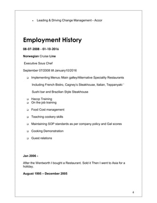 • Leading & Driving Change Management - Accor
Employment History
08-07-2008 - 01-10-2016
Norwegian Cruise Line
Executive Sous Chef
September 07/2008 till January10/2016
 Implementing Menus /Main galley/Alternative Speciality Restaurants
Including French Bistro, Cagney’s Steakhouse, Italian, Teppanyaki ‘
Sushi bar and Brazilian Style Steakhouse
 Haccp Training
 On the job training
 Food Cost management
 Teaching cookery skills
 Maintaining SOP standards as per company policy and Gal scores
 Cooking Demonstration
 Guest relations
Jan 2006 -
After the Wentworth I bought a Restaurant. Sold it Then I went to Asia for a
holiday.
August 1995 – December 2005
4
 