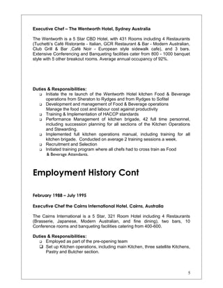 Executive Chef – The Wentworth Hotel, Sydney Australia
The Wentworth is a 5 Star CBD Hotel, with 431 Rooms including 4 Restaurants
(Tuchetti’s Café Ristorante - Italian, GCR Restaurant & Bar - Modern Australian,
Club Grill & Bar ,Café Noir - European style sidewalk cafe), and 3 bars.
Extensive Conferencing and Banqueting facilities cater from 800 - 1000 banquet
style with 5 other breakout rooms. Average annual occupancy of 92%.
Duties & Responsibilities:
 Initiate the re launch of the Wentworth Hotel kitchen Food & Beverage
operations from Sheraton to Rydges and from Rydges to Sofitel
 Development and management of Food & Beverage operations
Manage the food cost and labour cost against productivity
 Training & Implementation of HACCP standards
 Performance Management of kitchen brigade, 42 full time personnel,
including succession planning for all sections of the Kitchen Operations
and Stewarding.
 Implemented full kitchen operations manual, including training for all
kitchen brigade. Conducted on average 2 training sessions a week.
 Recruitment and Selection
 Initiated training program where all chefs had to cross train as Food
& Beverage Attendants.
Employment History Cont
February 1988 – July 1995
Executive Chef the Cairns International Hotel, Cairns, Australia
The Cairns International is a 5 Star, 321 Room Hotel including 4 Restaurants
(Brasserie, Japanese, Modern Australian, and fine dining), two bars, 10
Conference rooms and banqueting facilities catering from 400-600.
Duties & Responsibilities:
 Employed as part of the pre-opening team
 Set up Kitchen operations, including main Kitchen, three satellite Kitchens,
Pastry and Butcher section.
5
 