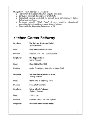 Manage the food cost, labor cost to productivity
 Recruitment & Selection of Kitchen brigade, 60 in total.
 Conducted training & development for all chefs.
 Specialised training conducted for several chefs participating in Salon
Culinaire competitions.
 Conducted monthly “Chef Table” dinners, receiving international
recognition for food quality and presentation of kitchen.
 Responsible for Stewarding Department of 23.
Kitchen Career Pathway
Employer: The Sydney Boulevard Hotel
Sydney Australia
Date: May 1985 to December 1987
Position: Executive Sous Chef / Executive Chef
Employer: The Regent Hotel
Sydney Australia
Date: May 1983 to May 1985
Position: Junior Sous Chef / Main Kitchen Sous Chef
Employer: The Sheraton Wentworth Hotel
Sydney Australia
Date: March 1981 to February 1982
Position: Sous Chef Tournant
Employer: Prime Minister’s Lodge
Canberra Australia
Date: 1975 to 1981
Position: Relieved Head Chef over 7 years
Employer: Lakeside International Hotel
6
 