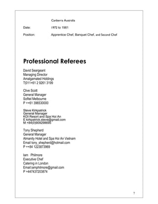 Canberra Australia
Date: 1972 to 1981
Position: Apprentice Chef, Banquet Chef, and Second Chef
Professional Referees
David Seargeant
Managing Director
Amalgamated Holdings
T|011+61 2 9261 3199
Clive Scott
General Manager
Sofitel Melbourne
P ++61 396530000
Steve Kirkpatrick
General Manager
KOI Resort and Spa Hoi An
E kirkpatrick.steve@gmail.com
M +84(0)909298695
Tony Shepherd
General Manager
Almanity Hotel and Spa Hoi An Vietnam
Email tony_shepherd@hotmail.com
P ++84 1223873969
Iam Philmore
Executive Chef
Catering in London
Email:iamphilmore@gmail.com
P +447437203874
7
 