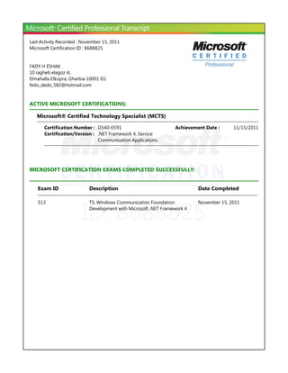 ID: 8688825
Last Activity Recorded : November 15, 2011
Microsoft Certification ID : 8688825
FADY H ESHAK
10 ragheb elagoz st.
Elmahalla Elkopra, Gharbia 10001 EG
fedo_dedo_582@hotmail.com
ACTIVE MICROSOFT CERTIFICATIONS:
Microsoft® Certified Technology Specialist ﴾MCTS﴿
MICROSOFT CERTIFICATION EXAMS COMPLETED SUCCESSFULLY:
Certification Number : D540-0591 11/15/2011Achievement Date :
Certification/Version : .NET Framework 4, Service
Communication Applications
Exam ID Description Date Completed
513 TS: Windows Communication Foundation
Development with Microsoft .NET Framework 4
November 15, 2011
 