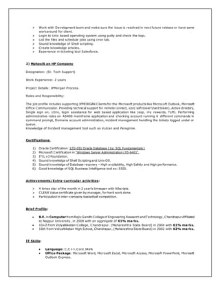  Work with Development team and make sure the issue is resolved in next future release or have some
workaround for client.
 Login to Unix based operating system using putty and check the logs.
 List the files and schedule jobs using cron tab.
 Sound knowledge of Shell scripting.
 Create knowledge articles.
 Experience in ticketing tool Salesforce.
2) MphasiS an HP Company
Designation: (Sr. Tech Support)
Work Experience: 2 years
Project Details: JPMorgan Process.
Roles and Responsibility:
The job profile includes supporting JPMORGAN Clients for the Microsoft products like Microsoft Outlook, Microsoft
Office Communicator. Providing technical support for remote connect, vpn( soft tokenhard token), Active directory,
Single sign on, citrix, login assistance for web based application like (esp, my rewards, TLM). Performing
administrative roles on AS400 mainframe application and checking account running 6 different commands in
command prompt, Domains account administration, incident management handling the tickets logged under or
queue.
Knowledge of Incident management tool such as Vulcan and Peregrine.
Certifications:
1) Oracle Certification: 1Z0-051 Oracle Database 11g: SQL Fundamentals I
2) Microsoft Certification in “Windows Server Administration (70-640)”.
3) ITIL v3 Foundation.
4) Sound knowledge of Shell Scripting and Unix OS.
5) Sound knowledge of Database recovery – High availability, High Safety and High performance.
6) Good knowledge of SQL Business Intelligence tool ex: SSIS.
Achievements/Extra-curricular activities:
 4 times star of the month in 2 year’s timespan with Allscripts.
 CLEAR Value certificate given by manager, for hard work done.
 Participated in inter-company basketball competition.
Brief Profile:
 B.E. in Computer fromRajivGandhi Collegeof Engineering Research andTechnology, ChandrapurAffiliated
to Nagpur University, in 2009 with an aggregate of 61% marks.
 10+2 from VidyaNiketan College, Chandrapur. (Maharashtra State Board) in 2004 with 61% marks.
 10th from VidyaNiketan High School, Chandrapur, (Maharashtra State Board) in 2002 with 62% marks.
IT Skills:
 Language: C,C++,Core JAVA
 Office Package: Microsoft Word, Microsoft Excel, Microsoft Access, Microsoft PowerPoint, Microsoft
Outlook Express.
 