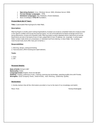  Operating System: Linux, Windows Server 2003, Windows Server 2008.
 Format Design Languages: HTML
 Database Languages: SQL Database, Oracle Database.
 Basic knowledge of ITIL V3 Foundation.
Project Work (B.E 4th
Year):
Title: Customizable Filtering Engine for Web-Mails.
Description:
Filtering Engine is mostly used in all big Organizations. Purpose is to avoid an unwanted mails and viruses to enter
in the agent’s mailbox and occupy the precious space. It is set at firewall which protects exchange server from
being attacked by viruses and unwanted mails. Filtering engine contains database where restrictions are stored.
Restrictions are set on the basis of size of mail, subject title of mail, IP address etc. (example: in yahoo spam
folder contain mails which are unnecessary or restricted mail from entering in inbox folder like avoiding
matrimonial mails, bank offer mail, porn email tec.)
Responsibilities:
1. Planning, design, coding and testing.
2. Test execution, effort tracking and report delivery.
Tools:
1. Java
2. JSP.
Personal Details:
Date of birth: 04 April 1987
Nationality: Indian
Language known: English, Hindi and Marathi.
Hobbies: Singing, Listening to music, Tracking, Learning new technology, spending quality time with Friends.
Strengths: Good Grasping Power, Deterministic, Hard Working, Leadership Quality.
Declaration:
I, hereby declare that all the information provided is true to the best of my knowledge and belief .
Place: Pune Pankaj Khobragade
 