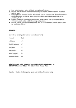  Drive and encourage a culture of Ubuntu among the staff members
 Ensuring that all complains is handled immediately and ensures that the customers are getting
their fair value.
 Managing the full process of landline, the responds from the customer could therefore revert back
to the management to seek the best of course to proceeds and improve their product to the
satisfactory level.
 Products: - Managing the issuing/ordering/buying of the products from the suppliers together
with monthly stock control and Implementing saving actions.
 Ensuring that the staff members are equipped with the full knowledge of the new products from
our suppliers at all times
Education
University of Cambridge International examinations (Matric)
Subject Grade
Afrikaans A*
English Language B*
Economics B*
Mathematics C*
Physical Science B*
Business Studies A*
References: Mr. Rufus (0743031219) and Mrs. Phuti (0849547146) or
0875777607owners of Glory Hair International Beauty shop
Hobbies – Reading the Bible playing sports, body building, fitness instructing
 