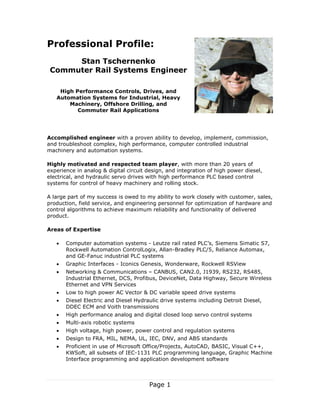 Page 1
Professional Profile:
Stan Tschernenko
Commuter Rail Systems Engineer
High Performance Controls, Drives, and
Automation Systems for Industrial, Heavy
Machinery, Offshore Drilling, and
Commuter Rail Applications
Accomplished engineer with a proven ability to develop, implement, commission,
and troubleshoot complex, high performance, computer controlled industrial
machinery and automation systems.
Highly motivated and respected team player, with more than 20 years of
experience in analog & digital circuit design, and integration of high power diesel,
electrical, and hydraulic servo drives with high performance PLC based control
systems for control of heavy machinery and rolling stock.
A large part of my success is owed to my ability to work closely with customer, sales,
production, field service, and engineering personnel for optimization of hardware and
control algorithms to achieve maximum reliability and functionality of delivered
product.
Areas of Expertise
 Computer automation systems - Leutze rail rated PLC’s, Siemens Simatic S7,
Rockwell Automation ControlLogix, Allan-Bradley PLC/5, Reliance Automax,
and GE-Fanuc industrial PLC systems
 Graphic Interfaces - Iconics Genesis, Wonderware, Rockwell RSView
 Networking & Communications – CANBUS, CAN2.0, J1939, RS232, RS485,
Industrial Ethernet, DCS, Profibus, DeviceNet, Data Highway, Secure Wireless
Ethernet and VPN Services
 Low to high power AC Vector & DC variable speed drive systems
 Diesel Electric and Diesel Hydraulic drive systems including Detroit Diesel,
DDEC ECM and Voith transmissions
 High performance analog and digital closed loop servo control systems
 Multi-axis robotic systems
 High voltage, high power, power control and regulation systems
 Design to FRA, MIL, NEMA, UL, IEC, DNV, and ABS standards
 Proficient in use of Microsoft Office/Projects, AutoCAD, BASIC, Visual C++,
KWSoft, all subsets of IEC-1131 PLC programming language, Graphic Machine
Interface programming and application development software
 