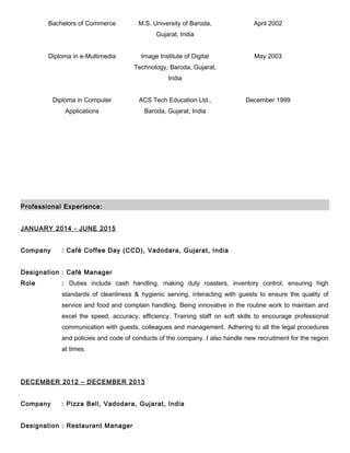 Bachelors of Commerce M.S. University of Baroda,
Gujarat, India
April 2002
Diploma in e-Multimedia Image Institute of Digital
Technology, Baroda, Gujarat,
India
May 2003
Diploma in Computer
Applications
ACS Tech Education Ltd.,
Baroda, Gujarat, India
December 1999
Professional Experience:
JANUARY 2014 - JUNE 2015
Company : Café Coffee Day (CCD), Vadodara, Gujarat, India
Designation : Café Manager
Role : Duties include cash handling, making duty roasters, inventory control, ensuring high
standards of cleanliness & hygienic serving, interacting with guests to ensure the quality of
service and food and complain handling. Being innovative in the routine work to maintain and
excel the speed, accuracy, efficiency. Training staff on soft skills to encourage professional
communication with guests, colleagues and management. Adhering to all the legal procedures
and policies and code of conducts of the company. I also handle new recruitment for the region
at times.
DECEMBER 2012 – DECEMBER 2013
Company : Pizza Bell, Vadodara, Gujarat, India
Designation : Restaurant Manager
 