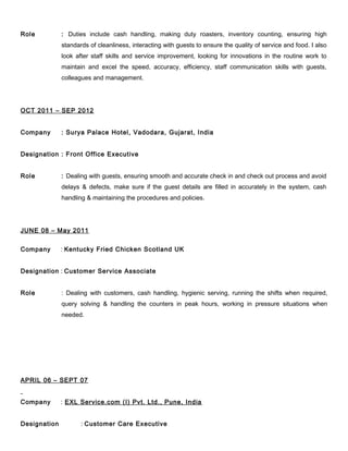 Role : Duties include cash handling, making duty roasters, inventory counting, ensuring high
standards of cleanliness, interacting with guests to ensure the quality of service and food. I also
look after staff skills and service improvement, looking for innovations in the routine work to
maintain and excel the speed, accuracy, efficiency, staff communication skills with guests,
colleagues and management.
OCT 2011 – SEP 2012
Company : Surya Palace Hotel, Vadodara, Gujarat, India
Designation : Front Office Executive
Role : Dealing with guests, ensuring smooth and accurate check in and check out process and avoid
delays & defects, make sure if the guest details are filled in accurately in the system, cash
handling & maintaining the procedures and policies.
JUNE 08 – May 2011
Company : Kentucky Fried Chicken Scotland UK
Designation : Customer Service Associate
Role : Dealing with customers, cash handling, hygienic serving, running the shifts when required,
query solving & handling the counters in peak hours, working in pressure situations when
needed.
APRIL 06 – SEPT 07
Company : EXL Service.com (I) Pvt. Ltd., Pune, India
Designation : Customer Care Executive
 