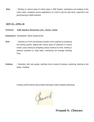 Role : Working on various types of critical cases in SAP System, calculations and analysis of the
meter reads, navigating various applications at a time to get the task done, supervision and
giving training to staffs members
SEPT 04 – APRIL 06
Company : E 2 E S e r w i z S o l u t i o n s L t d . , P u n e , I n d i a
Designation : C u s t o m e r C a r e E x e c u t i v e
Role : Worked as a Front end Solution provider to the customer by answering
and solving queries, dealing with various types of customers of various
moods, query solving by navigating various screens at a time, working in
pressure situations on daily basis, maintaining the Average Handling
Time.
Hobbies : Interaction with new people, watching horror movies & cartoons, sketching, listening to old
songs , traveling.
I hereby confirm that the above stated information holds complete authenticity.
Prasad N. Chavan
 