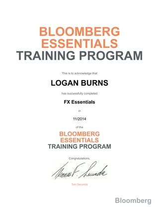 BLOOMBERG
ESSENTIALS
TRAINING PROGRAM
This is to acknowledge that
LOGAN BURNS
has successfully completed
FX Essentials
in
11/2014
of the
BLOOMBERG
ESSENTIALS
TRAINING PROGRAM
Congratulations,
Tom Secunda
Bloomberg
 