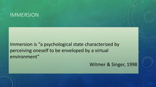 IMMERSION
Immersion is “a psychological state characterized by
perceiving oneself to be enveloped by a virtual
environment”
Witmer & Singer, 1998
 