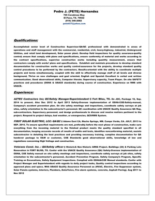 Pedro J. (PETE) Hernandez
705 Carabinas Way
El Paso, TX. 79922
(915) 346-2082
peteh57@yahoo.com
Qualifications:
Accomplished senior level of Construction Supervisor-QA/QC professional with demonstrated in areas of
operations and staff management with the commercial, residential, civil, heavy-highway, industrial, Underground
Utilities, and retail land development, Solar power plant. Develop field inspections for quality assurance-quality
control; ensure that comply with plans and specifications, ensure conformity of material and works according to
the contract specifications, supervise construction works including quantity measurement, ensure that
contractors comply with works’ plans and specifications. Establish and maintain procedures to develop standard
documentation for construction works and quality control-assurance for the projects, develop standard quality
control procedures to be performed by the contractors. Results-oriented with the ability to coordinate multiple
projects and terms simultaneously, coupled with the skill to effectively manage staff of all levels and diverse
background. Thrive on new challenges and goal oriented. English and Spanish Excellent in verbal and written
communication. Good observational skills, Computer literate. Supervisory capacity, Team Player. On site SAFETY
practices and procedures (OSHA & USACE standards) during course of construction. Experience on RMS with
USACE.
Experience:
AZTEC Contractors Inc; QC/Safety Manager/Superintendent @ Fort Bliss, TX. On JOC, Package 16, Sep.
2014 to present. Also Dec 2012 to April 2013 Safety-Oversee implementation of OSHA-COE-Safety-manual,
Company’s accident prevention plan. On site safety meetings and inspections, coordinate safety surveys at job
sites, safety orientation to the subcontractor’s personnel. QC coordination with USACE Quality Assurance QA Rep,
sub-contractors. Supervisory personnel, and design professionals to discuss and resolve matters pertinent to the
project. Respond to project delays, bad weather, or emergencies, QCS/RMS System.
FIRST SOLAR ELECTRIC, LCC: QA/QC @ Adams East CA, Macho Springs, NM. Campo Verde, CA. JULY, 2013 to
SEP. 2014. To ensure specified requirements are met, preferably before the next phase of construction, make sure
everything from the incoming material to the finished product meets the quality standard specified in all
documentation, keeping accurate records of results of audits and tests, identifies nonconforming material, assists
subcontractor in detailing the best practices and providing necessary training, compiles documentation for QA
handover package to O&M or customer, COE Standards good observational skills, knowledge of law and
regulations concerning High Voltage and construction.
Veterans Const. Inc. : QA/Safety officer @ Historic& Non Historic ARRA Project. Buildings (24) & Parking Lots
Renovation in FORT BLISS, TX. Confer with the USACE Quality Assurance (QA) Safety-Oversee implementation of
OSHA, COE Safety manual on site safety meetings and inspections, coordinate safety surveys at job sites, safety
orientation to the subcontractor’s personnel, Accident Prevention Program. Safety Company’s Program, Specific
Training on Excavations, Safety Equipment Inspections. Complied with OSHA&COE Manual standards. Confer with
Project Manager and Superintendent with regards to daily project tasks, Quality control inspections according to
approved plans and specs. With USACE Quality Assurance Personnel as (HVAC, Electric, Fire Suppressor system,
Solar Panels systems, Interiors, Plumbers, Data/Voice, Fire alarm systems, concrete, Asphalt Paving). Aug 2011 to
Nov 2012
 