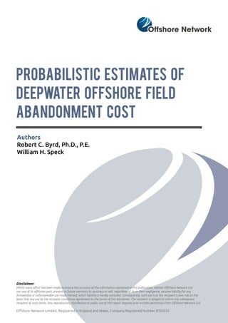 PROBABILISTIC ESTIMATES OF
DEEPWATER OFFSHORE FIELD
ABANDONMENT COST
Authors
Robert C. Byrd, Ph.D., P.E.
William H. Speck
Disclaimer:
Whilst every effort has been made to ensure the accuracy of the information contained in this publication, neither Offshore Network Ltd
nor any of its affiliates past, present or future warrants its accuracy or will, regardless of its or their negligence, assume liability for any
foreseeable or unforeseeable use made thereof, which liability is hereby excluded. Consequently, such use is at the recipient’s own risk on the
basis that any use by the recipient constitutes agreement to the terms of this disclaimer. The recipient is obliged to inform any subsequent
recipient of such terms. Any reproduction, distribution or public use of this report requires prior written permission from Offshore Network Ltd.
Offshore Network Limited, Registered in England and Wales, Company Registered Number 8702032
 