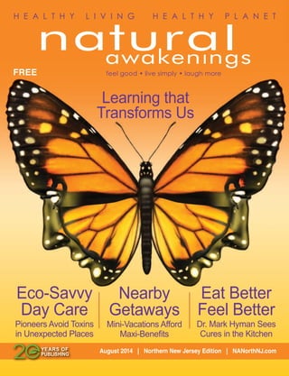 Eat Better
Feel Better
Dr. Mark Hyman Sees
Cures in the Kitchen
Eco-Savvy
Day Care
Pioneers Avoid Toxins
in Unexpected Places
August 2014 | Northern New Jersey Edition | NANorthNJ.com
FREE
H E A L T H Y L I V I N G H E A L T H Y P L A N E T
feel good • live simply • laugh more
Learning that
Transforms Us
Nearby
Getaways
Mini-Vacations Afford
Maxi-Beneﬁts
 