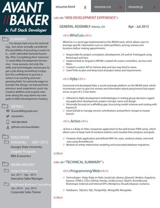 resume.css resume.js xxxresume.html
<div id=”WEB DEVELOPMENT EXPERIENCE”>
GENERAL ASSEMBLY Atlanta, GA Apr - Jul 2015
<h1>WhoCuts</h1>
WhoCuts is a social app implemented on the MEAN stack, which allows users to
leverage specific information such as stylist portfolios, pricing, reviews and
locations before making appointments.
// Responsible for project conception, development, UX and UI. Prototyped using
Bootstrap3 and Sass.
// Implemented an AngularJs MVVM, creatied all custom controllers, services and
filters.
// Created a custom API to retrieve data and two-way bind to views.
// Used Trello to plan and keep track of project status and requirements.
<h1>Vybz</h1>
Conceived and developed Vybz, a social exchange platform on the MEAN stack, which
incentivizes users to give live reviews and information about party/event/club experi-
ences, as part of a 3 man team.
// Adhered to Agile development methodologies in making group decisions regard-
ing application development, project concept, name and design.
// Personally focused on scaffolding app, structuring model schemas and routing with
ExpressJS.
// Used GitHub to manage version contributions and perform merges to master
branch.
<h1>.Active</h1>
.Active is a Ruby on Rails companion application to the well-known P90X series, which
allows users to keep track of workout statistics and visualize their progress and goals.
// Created a Rails application and defined MVC for users, workout-sheets, and work
outs using ActiveRecord.
// Worked on entity-relationship modeling and associated database migrations.
</div>
<div id=”TECHNICAL SUMMARY”>
<h1>Programming/Web</h1>
// Technologies: Ruby, Ruby on Rails, JavaScript, jQuery, jQueryUi, NodeJs, AngularJs,
Express, HTML5, CSS3, GitHub, Heroku, UnderscoreJs, Sketch, ActiveRecord,
Bootstrap3, External and Internal API’s, Wordpress, VisualComposer, Socket.io.
// Databases: SQLite3, SQL, PostgreSQL, MongoDB, Mongolab.
</div>
Jr. Full Stack Developer
SUMMARY
EDUCATION
DETAILS
B.avant89@gmail.com
@avantito
404.984.9644
github.com/avantbaker
University 2007-2012
Georgia State University
Degree Program
BBA Economics
WORK HISTORY
AVANT
BAKER/
__ I’ve always had a love for technol-
ogy, but never actually considered
the possibility of pursuing a career in
it... until I attended General Assem-
bly. After Completing their intensive
12 week Web Development Immer-
sive, I now possess not only the
skills and technologies neccessary to
get a job doing something I enjoy,
but the confidence to pursue a
career in an exciting and ever
growing field. I’m extremly eager to
transfer the things i’ve learned from
previous work experience, push my
creative abilities and acquire new
ones along the way down my new
path to Web Development mastery.
/
Ampro Media Group
Jan. 2011 - Apr. 2015
Executive Sales Manager
Buckhead Business Consulting
Jan. 2014 - Jun. 2014
Corporate Sales Trainer
 