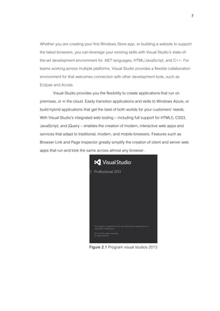 7
Whether you are creating your first Windows Store app, or building a website to support
the latest browsers, you can leverage your existing skills with Visual Studio’s state-of-
the-art development environment for .NET languages, HTML/JavaScript, and C++. For
teams working across multiple platforms, Visual Studio provides a flexible collaboration
environment for that welcomes connection with other development tools, such as
Eclipse and Xcode.
Visual Studio provides you the flexibility to create applications that run on
premises, or in the cloud. Easily transition applications and skills to Windows Azure, or
build hybrid applications that get the best of both worlds for your customers’ needs.
With Visual Studio’s integrated web tooling – including full support for HTML5, CSS3,
JavaScript, and jQuery – enables the creation of modern, interactive web apps and
services that adapt to traditional, modern, and mobile browsers. Features such as
Browser Link and Page Inspector greatly simplify the creation of client and server web
apps that run and look the same across almost any browser.
Figure 2.1 Program visual studios 2013
 