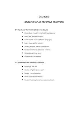 9
CHAPTER 3
OBJECTIVE OF CO-OPERATIVE EDUCATION
3.1 Objective of the Internship Experience Course
 Understand the work in real world applications.
 Learn new business systems.
 Learn to write code in different languages.
 Learn to use a different tool.
 Working with the team to be effective.
 Have experience as a basis to continue.
 Have access in real time.
 Have worked as planned.
3.2 Usefulness of the Internship Experience
 Working in real time
 Have a complete course plan.
 Work in the real situation.
 Learn to use a different tool.
 Have worked together on a professional team.
 