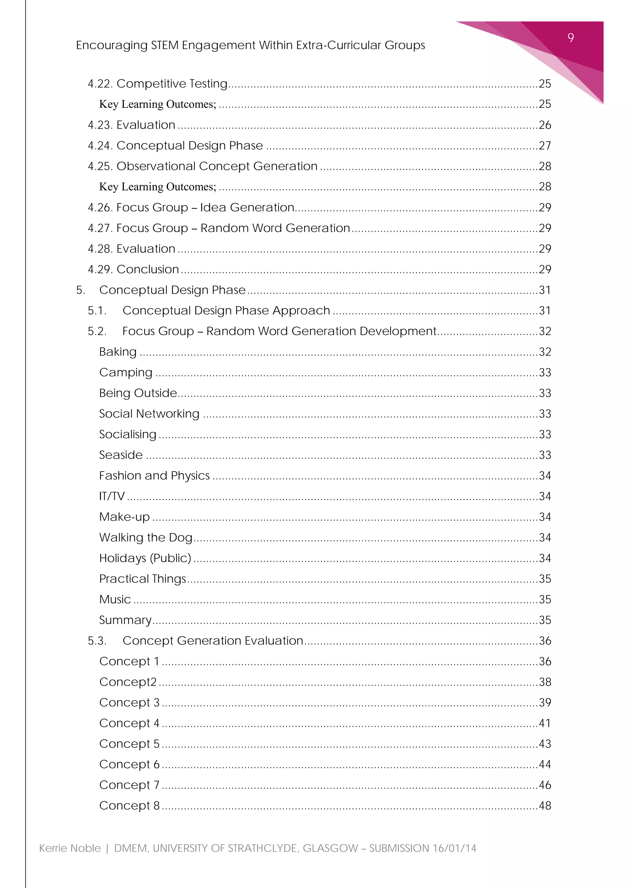 Encouraging STEM Engagement Within Extra-Curricular Groups
9
Kerrie Noble | DMEM, UNIVERSITY OF STRATHCLYDE, GLASGOW – SUBMISSION 16/01/14
4.22. Competitive Testing..................................................................................................25
Key Learning Outcomes; .....................................................................................................25
4.23. Evaluation ..................................................................................................................26
4.24. Conceptual Design Phase ......................................................................................27
4.25. Observational Concept Generation .....................................................................28
Key Learning Outcomes; .....................................................................................................28
4.26. Focus Group – Idea Generation.............................................................................29
4.27. Focus Group – Random Word Generation...........................................................29
4.28. Evaluation ..................................................................................................................29
4.29. Conclusion.................................................................................................................29
5. Conceptual Design Phase............................................................................................31
5.1. Conceptual Design Phase Approach .................................................................31
5.2. Focus Group – Random Word Generation Development................................32
Baking ..............................................................................................................................32
Camping .........................................................................................................................33
Being Outside..................................................................................................................33
Social Networking ..........................................................................................................33
Socialising........................................................................................................................33
Seaside ............................................................................................................................33
Fashion and Physics .......................................................................................................34
IT/TV..................................................................................................................................34
Make-up ..........................................................................................................................34
Walking the Dog.............................................................................................................34
Holidays (Public).............................................................................................................34
Practical Things...............................................................................................................35
Music................................................................................................................................35
Summary..........................................................................................................................35
5.3. Concept Generation Evaluation..........................................................................36
Concept 1.......................................................................................................................36
Concept2........................................................................................................................38
Concept 3.......................................................................................................................39
Concept 4.......................................................................................................................41
Concept 5.......................................................................................................................43
Concept 6.......................................................................................................................44
Concept 7.......................................................................................................................46
Concept 8.......................................................................................................................48
 