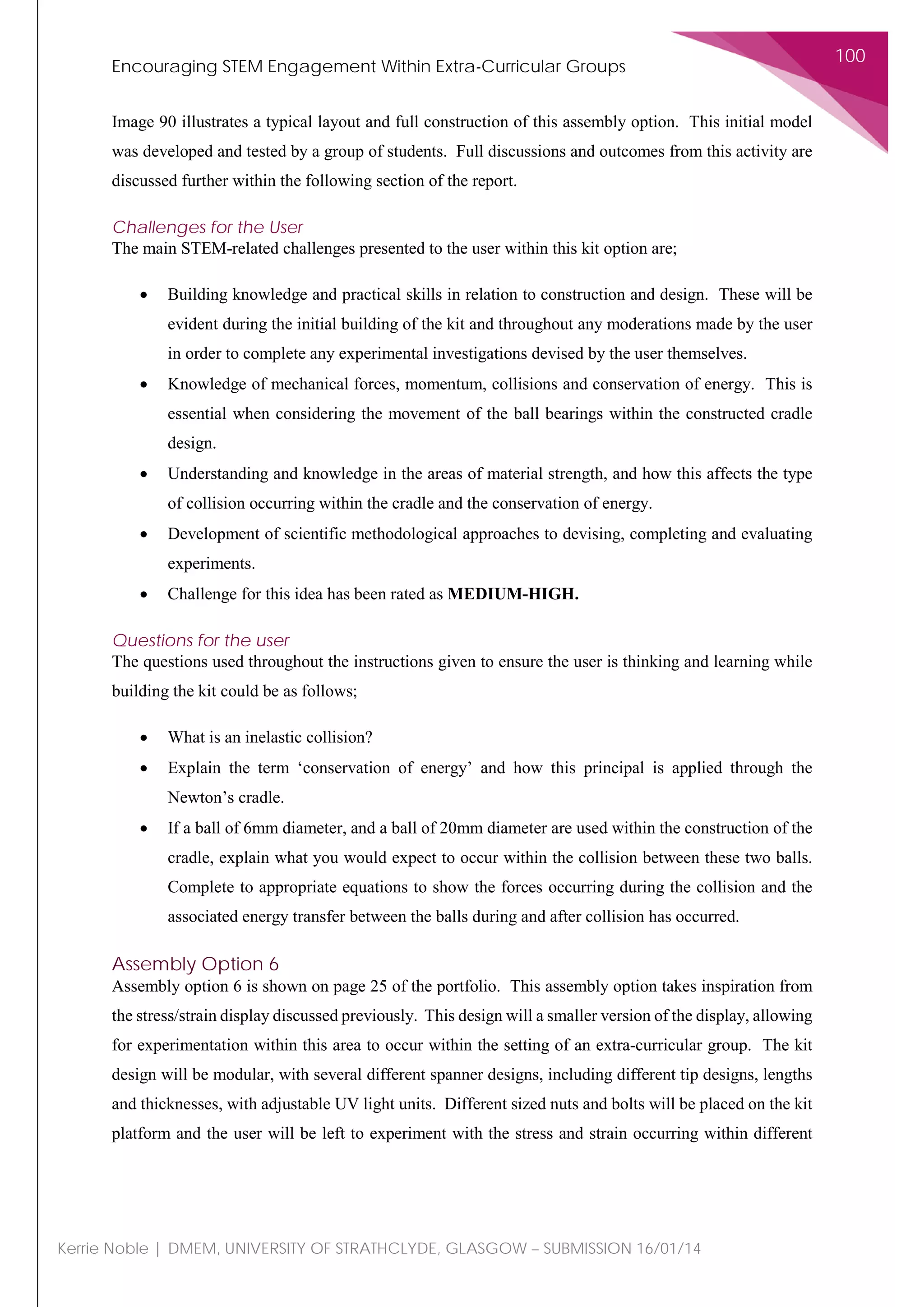 Encouraging STEM Engagement Within Extra-Curricular Groups
100
Kerrie Noble | DMEM, UNIVERSITY OF STRATHCLYDE, GLASGOW – SUBMISSION 16/01/14
Image 90 illustrates a typical layout and full construction of this assembly option. This initial model
was developed and tested by a group of students. Full discussions and outcomes from this activity are
discussed further within the following section of the report.
Challenges for the User
The main STEM-related challenges presented to the user within this kit option are;
• Building knowledge and practical skills in relation to construction and design. These will be
evident during the initial building of the kit and throughout any moderations made by the user
in order to complete any experimental investigations devised by the user themselves.
• Knowledge of mechanical forces, momentum, collisions and conservation of energy. This is
essential when considering the movement of the ball bearings within the constructed cradle
design.
• Understanding and knowledge in the areas of material strength, and how this affects the type
of collision occurring within the cradle and the conservation of energy.
• Development of scientific methodological approaches to devising, completing and evaluating
experiments.
• Challenge for this idea has been rated as MEDIUM-HIGH.
Questions for the user
The questions used throughout the instructions given to ensure the user is thinking and learning while
building the kit could be as follows;
• What is an inelastic collision?
• Explain the term ‘conservation of energy’ and how this principal is applied through the
Newton’s cradle.
• If a ball of 6mm diameter, and a ball of 20mm diameter are used within the construction of the
cradle, explain what you would expect to occur within the collision between these two balls.
Complete to appropriate equations to show the forces occurring during the collision and the
associated energy transfer between the balls during and after collision has occurred.
Assembly Option 6
Assembly option 6 is shown on page 25 of the portfolio. This assembly option takes inspiration from
the stress/strain display discussed previously. This design will a smaller version of the display, allowing
for experimentation within this area to occur within the setting of an extra-curricular group. The kit
design will be modular, with several different spanner designs, including different tip designs, lengths
and thicknesses, with adjustable UV light units. Different sized nuts and bolts will be placed on the kit
platform and the user will be left to experiment with the stress and strain occurring within different
 