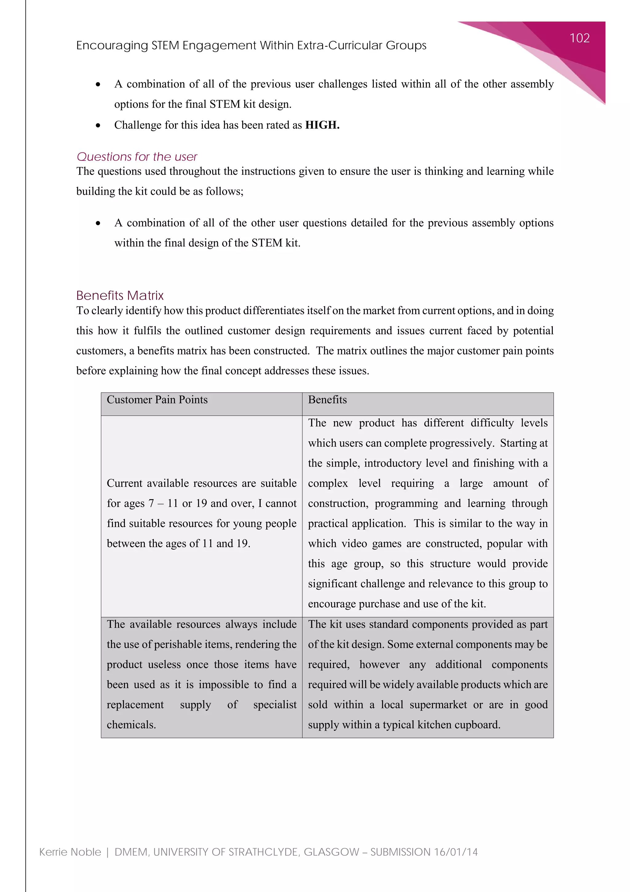 Encouraging STEM Engagement Within Extra-Curricular Groups
102
Kerrie Noble | DMEM, UNIVERSITY OF STRATHCLYDE, GLASGOW – SUBMISSION 16/01/14
• A combination of all of the previous user challenges listed within all of the other assembly
options for the final STEM kit design.
• Challenge for this idea has been rated as HIGH.
Questions for the user
The questions used throughout the instructions given to ensure the user is thinking and learning while
building the kit could be as follows;
• A combination of all of the other user questions detailed for the previous assembly options
within the final design of the STEM kit.
Benefits Matrix
To clearly identify how this product differentiates itself on the market from current options, and in doing
this how it fulfils the outlined customer design requirements and issues current faced by potential
customers, a benefits matrix has been constructed. The matrix outlines the major customer pain points
before explaining how the final concept addresses these issues.
Customer Pain Points Benefits
Current available resources are suitable
for ages 7 – 11 or 19 and over, I cannot
find suitable resources for young people
between the ages of 11 and 19.
The new product has different difficulty levels
which users can complete progressively. Starting at
the simple, introductory level and finishing with a
complex level requiring a large amount of
construction, programming and learning through
practical application. This is similar to the way in
which video games are constructed, popular with
this age group, so this structure would provide
significant challenge and relevance to this group to
encourage purchase and use of the kit.
The available resources always include
the use of perishable items, rendering the
product useless once those items have
been used as it is impossible to find a
replacement supply of specialist
chemicals.
The kit uses standard components provided as part
of the kit design. Some external components may be
required, however any additional components
required will be widely available products which are
sold within a local supermarket or are in good
supply within a typical kitchen cupboard.
 
