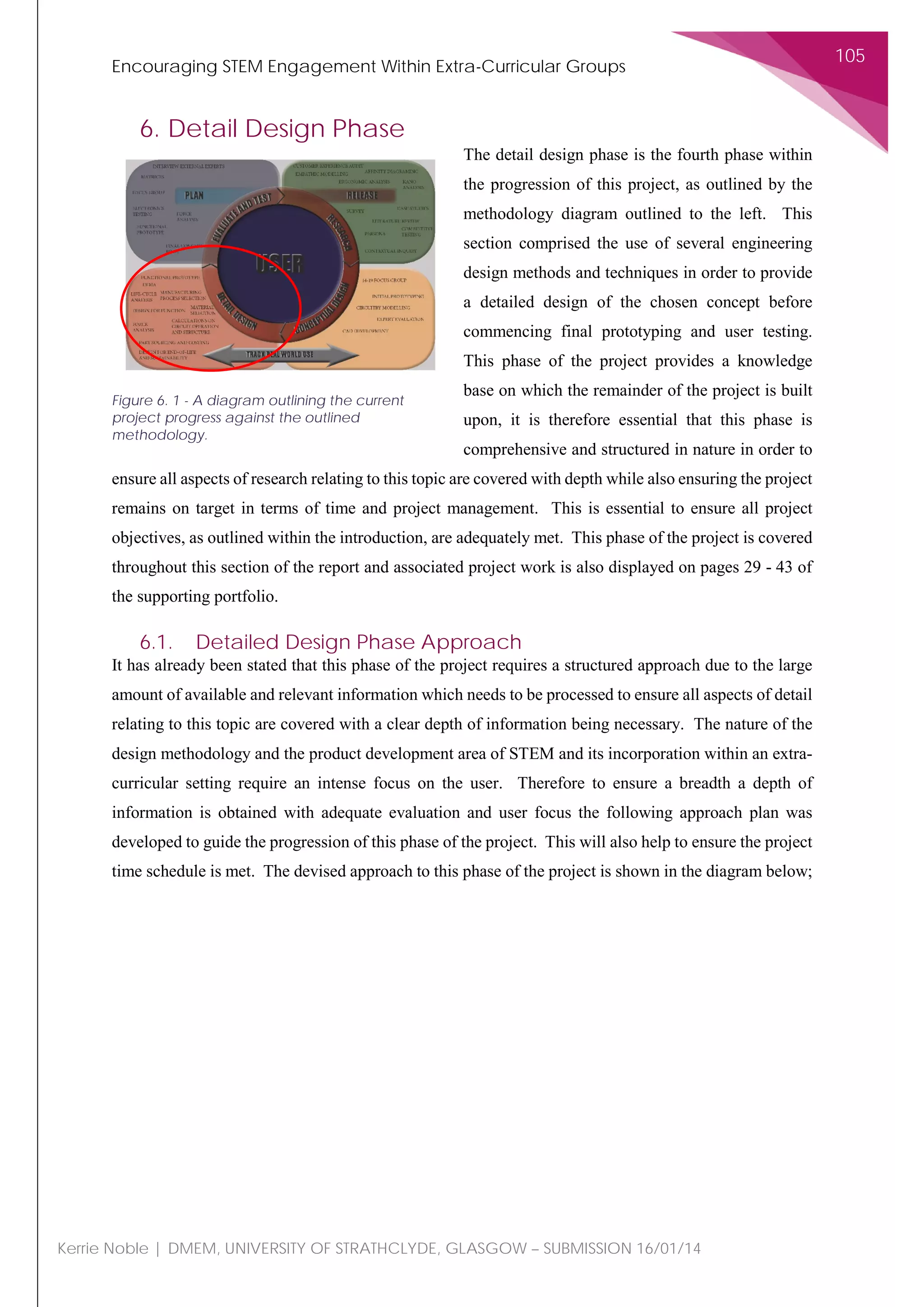 Encouraging STEM Engagement Within Extra-Curricular Groups
105
Kerrie Noble | DMEM, UNIVERSITY OF STRATHCLYDE, GLASGOW – SUBMISSION 16/01/14
6. Detail Design Phase
The detail design phase is the fourth phase within
the progression of this project, as outlined by the
methodology diagram outlined to the left. This
section comprised the use of several engineering
design methods and techniques in order to provide
a detailed design of the chosen concept before
commencing final prototyping and user testing.
This phase of the project provides a knowledge
base on which the remainder of the project is built
upon, it is therefore essential that this phase is
comprehensive and structured in nature in order to
ensure all aspects of research relating to this topic are covered with depth while also ensuring the project
remains on target in terms of time and project management. This is essential to ensure all project
objectives, as outlined within the introduction, are adequately met. This phase of the project is covered
throughout this section of the report and associated project work is also displayed on pages 29 - 43 of
the supporting portfolio.
6.1. Detailed Design Phase Approach
It has already been stated that this phase of the project requires a structured approach due to the large
amount of available and relevant information which needs to be processed to ensure all aspects of detail
relating to this topic are covered with a clear depth of information being necessary. The nature of the
design methodology and the product development area of STEM and its incorporation within an extra-
curricular setting require an intense focus on the user. Therefore to ensure a breadth a depth of
information is obtained with adequate evaluation and user focus the following approach plan was
developed to guide the progression of this phase of the project. This will also help to ensure the project
time schedule is met. The devised approach to this phase of the project is shown in the diagram below;
Figure 6. 1 - A diagram outlining the current
project progress against the outlined
methodology.
 