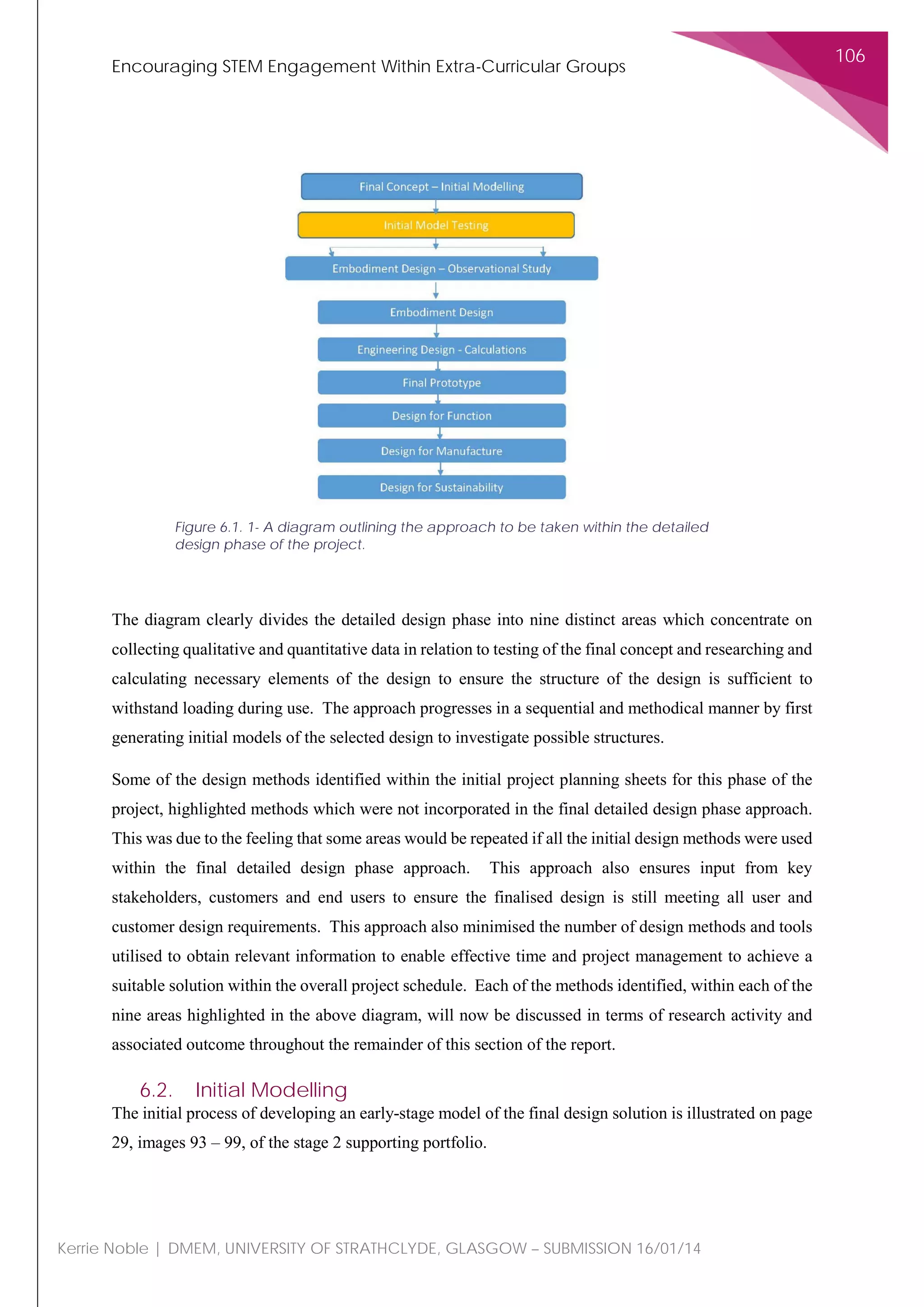 Encouraging STEM Engagement Within Extra-Curricular Groups
106
Kerrie Noble | DMEM, UNIVERSITY OF STRATHCLYDE, GLASGOW – SUBMISSION 16/01/14
The diagram clearly divides the detailed design phase into nine distinct areas which concentrate on
collecting qualitative and quantitative data in relation to testing of the final concept and researching and
calculating necessary elements of the design to ensure the structure of the design is sufficient to
withstand loading during use. The approach progresses in a sequential and methodical manner by first
generating initial models of the selected design to investigate possible structures.
Some of the design methods identified within the initial project planning sheets for this phase of the
project, highlighted methods which were not incorporated in the final detailed design phase approach.
This was due to the feeling that some areas would be repeated if all the initial design methods were used
within the final detailed design phase approach. This approach also ensures input from key
stakeholders, customers and end users to ensure the finalised design is still meeting all user and
customer design requirements. This approach also minimised the number of design methods and tools
utilised to obtain relevant information to enable effective time and project management to achieve a
suitable solution within the overall project schedule. Each of the methods identified, within each of the
nine areas highlighted in the above diagram, will now be discussed in terms of research activity and
associated outcome throughout the remainder of this section of the report.
6.2. Initial Modelling
The initial process of developing an early-stage model of the final design solution is illustrated on page
29, images 93 – 99, of the stage 2 supporting portfolio.
Figure 6.1. 1- A diagram outlining the approach to be taken within the detailed
design phase of the project.
 
