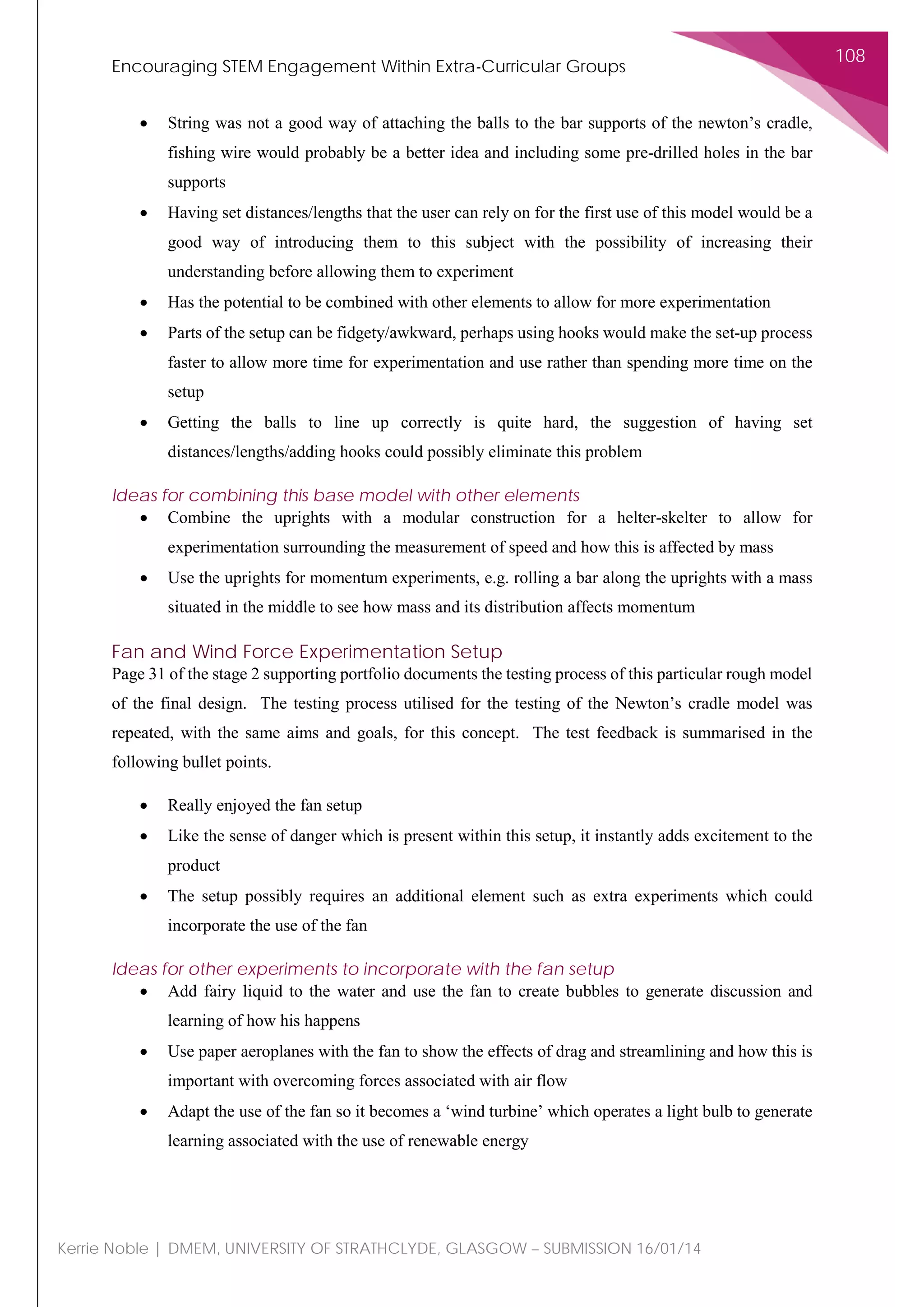 Encouraging STEM Engagement Within Extra-Curricular Groups
108
Kerrie Noble | DMEM, UNIVERSITY OF STRATHCLYDE, GLASGOW – SUBMISSION 16/01/14
• String was not a good way of attaching the balls to the bar supports of the newton’s cradle,
fishing wire would probably be a better idea and including some pre-drilled holes in the bar
supports
• Having set distances/lengths that the user can rely on for the first use of this model would be a
good way of introducing them to this subject with the possibility of increasing their
understanding before allowing them to experiment
• Has the potential to be combined with other elements to allow for more experimentation
• Parts of the setup can be fidgety/awkward, perhaps using hooks would make the set-up process
faster to allow more time for experimentation and use rather than spending more time on the
setup
• Getting the balls to line up correctly is quite hard, the suggestion of having set
distances/lengths/adding hooks could possibly eliminate this problem
Ideas for combining this base model with other elements
• Combine the uprights with a modular construction for a helter-skelter to allow for
experimentation surrounding the measurement of speed and how this is affected by mass
• Use the uprights for momentum experiments, e.g. rolling a bar along the uprights with a mass
situated in the middle to see how mass and its distribution affects momentum
Fan and Wind Force Experimentation Setup
Page 31 of the stage 2 supporting portfolio documents the testing process of this particular rough model
of the final design. The testing process utilised for the testing of the Newton’s cradle model was
repeated, with the same aims and goals, for this concept. The test feedback is summarised in the
following bullet points.
• Really enjoyed the fan setup
• Like the sense of danger which is present within this setup, it instantly adds excitement to the
product
• The setup possibly requires an additional element such as extra experiments which could
incorporate the use of the fan
Ideas for other experiments to incorporate with the fan setup
• Add fairy liquid to the water and use the fan to create bubbles to generate discussion and
learning of how his happens
• Use paper aeroplanes with the fan to show the effects of drag and streamlining and how this is
important with overcoming forces associated with air flow
• Adapt the use of the fan so it becomes a ‘wind turbine’ which operates a light bulb to generate
learning associated with the use of renewable energy
 