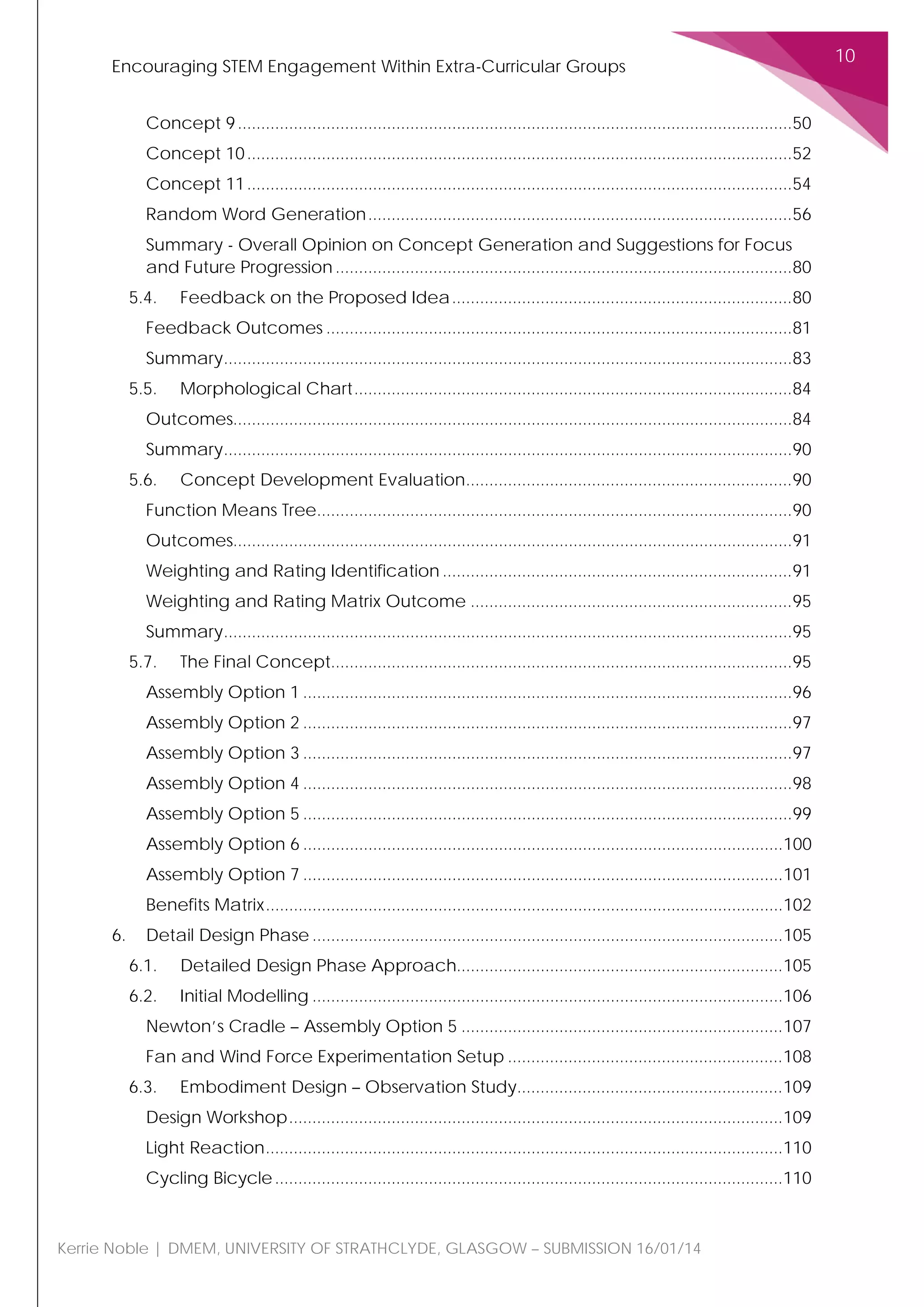 Encouraging STEM Engagement Within Extra-Curricular Groups
10
Kerrie Noble | DMEM, UNIVERSITY OF STRATHCLYDE, GLASGOW – SUBMISSION 16/01/14
Concept 9.......................................................................................................................50
Concept 10.....................................................................................................................52
Concept 11.....................................................................................................................54
Random Word Generation...........................................................................................56
Summary - Overall Opinion on Concept Generation and Suggestions for Focus
and Future Progression ..................................................................................................80
5.4. Feedback on the Proposed Idea.........................................................................80
Feedback Outcomes ....................................................................................................81
Summary..........................................................................................................................83
5.5. Morphological Chart..............................................................................................84
Outcomes........................................................................................................................84
Summary..........................................................................................................................90
5.6. Concept Development Evaluation......................................................................90
Function Means Tree......................................................................................................90
Outcomes........................................................................................................................91
Weighting and Rating Identification ...........................................................................91
Weighting and Rating Matrix Outcome .....................................................................95
Summary..........................................................................................................................95
5.7. The Final Concept...................................................................................................95
Assembly Option 1 .........................................................................................................96
Assembly Option 2 .........................................................................................................97
Assembly Option 3 .........................................................................................................97
Assembly Option 4 .........................................................................................................98
Assembly Option 5 .........................................................................................................99
Assembly Option 6 .......................................................................................................100
Assembly Option 7 .......................................................................................................101
Benefits Matrix...............................................................................................................102
6. Detail Design Phase .....................................................................................................105
6.1. Detailed Design Phase Approach......................................................................105
6.2. Initial Modelling .....................................................................................................106
Newton’s Cradle – Assembly Option 5 .....................................................................107
Fan and Wind Force Experimentation Setup ...........................................................108
6.3. Embodiment Design – Observation Study.........................................................109
Design Workshop..........................................................................................................109
Light Reaction...............................................................................................................110
Cycling Bicycle.............................................................................................................110
 