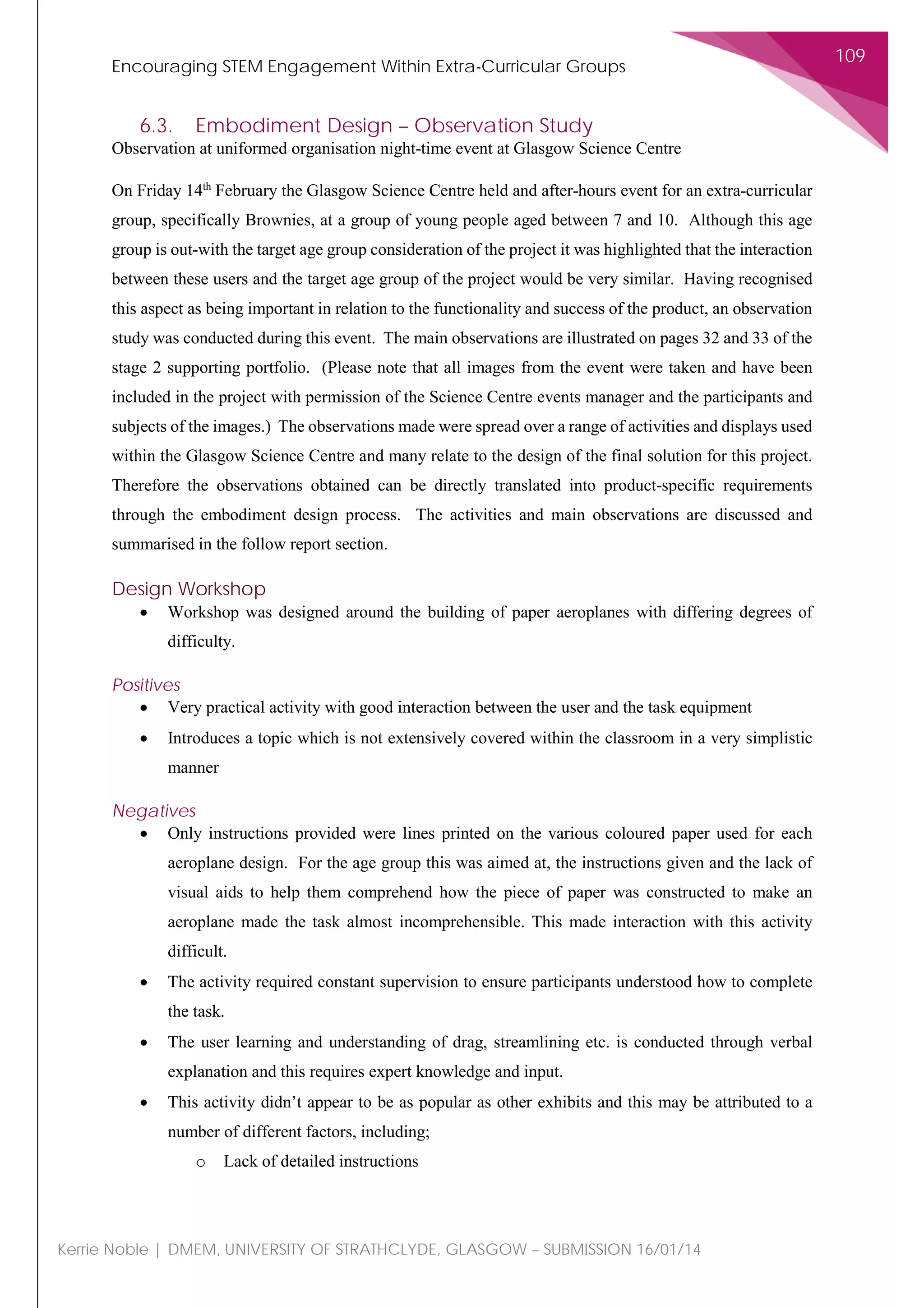 Encouraging STEM Engagement Within Extra-Curricular Groups
109
Kerrie Noble | DMEM, UNIVERSITY OF STRATHCLYDE, GLASGOW – SUBMISSION 16/01/14
6.3. Embodiment Design – Observation Study
Observation at uniformed organisation night-time event at Glasgow Science Centre
On Friday 14th
February the Glasgow Science Centre held and after-hours event for an extra-curricular
group, specifically Brownies, at a group of young people aged between 7 and 10. Although this age
group is out-with the target age group consideration of the project it was highlighted that the interaction
between these users and the target age group of the project would be very similar. Having recognised
this aspect as being important in relation to the functionality and success of the product, an observation
study was conducted during this event. The main observations are illustrated on pages 32 and 33 of the
stage 2 supporting portfolio. (Please note that all images from the event were taken and have been
included in the project with permission of the Science Centre events manager and the participants and
subjects of the images.) The observations made were spread over a range of activities and displays used
within the Glasgow Science Centre and many relate to the design of the final solution for this project.
Therefore the observations obtained can be directly translated into product-specific requirements
through the embodiment design process. The activities and main observations are discussed and
summarised in the follow report section.
Design Workshop
• Workshop was designed around the building of paper aeroplanes with differing degrees of
difficulty.
Positives
• Very practical activity with good interaction between the user and the task equipment
• Introduces a topic which is not extensively covered within the classroom in a very simplistic
manner
Negatives
• Only instructions provided were lines printed on the various coloured paper used for each
aeroplane design. For the age group this was aimed at, the instructions given and the lack of
visual aids to help them comprehend how the piece of paper was constructed to make an
aeroplane made the task almost incomprehensible. This made interaction with this activity
difficult.
• The activity required constant supervision to ensure participants understood how to complete
the task.
• The user learning and understanding of drag, streamlining etc. is conducted through verbal
explanation and this requires expert knowledge and input.
• This activity didn’t appear to be as popular as other exhibits and this may be attributed to a
number of different factors, including;
o Lack of detailed instructions
 
