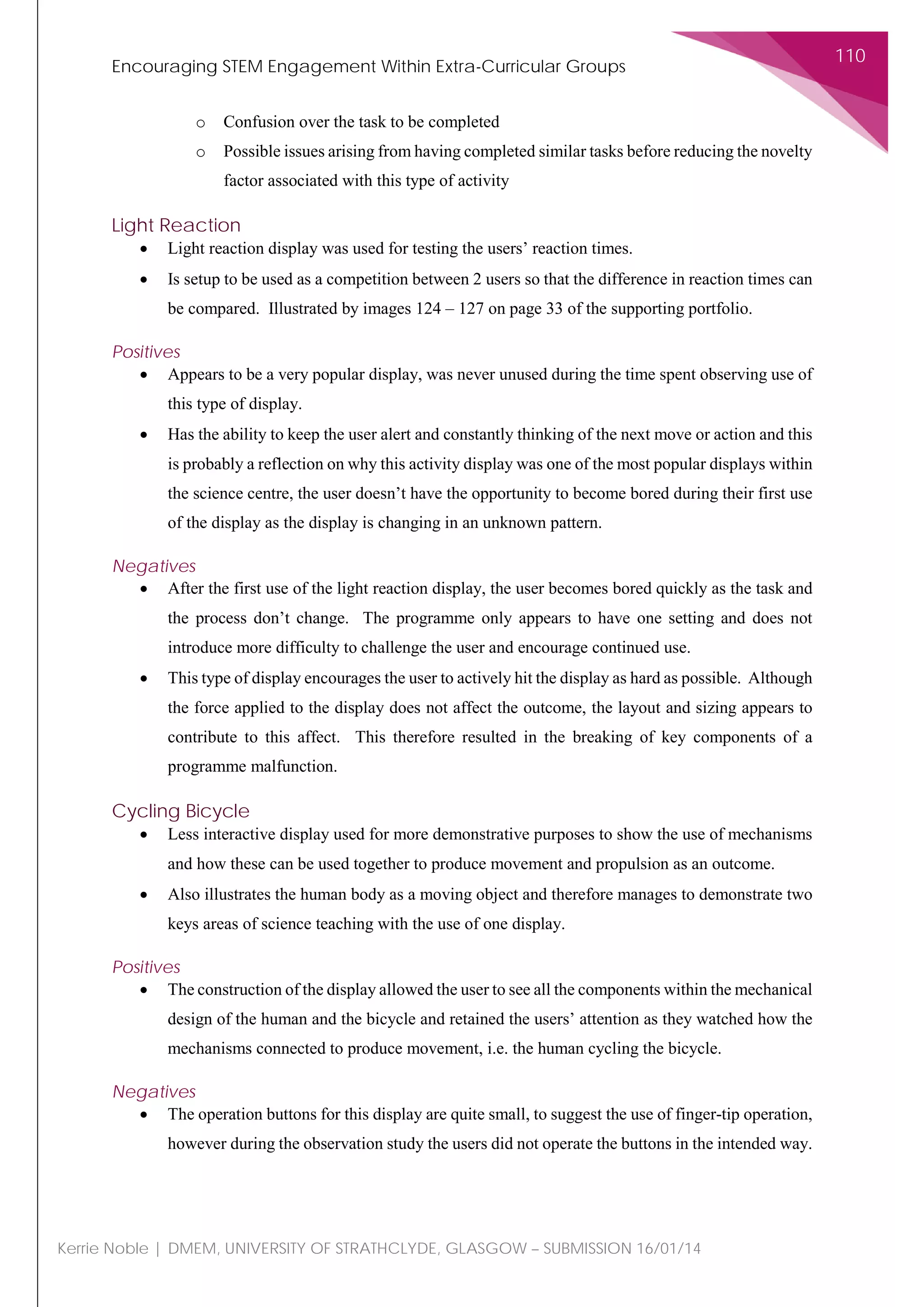 Encouraging STEM Engagement Within Extra-Curricular Groups
110
Kerrie Noble | DMEM, UNIVERSITY OF STRATHCLYDE, GLASGOW – SUBMISSION 16/01/14
o Confusion over the task to be completed
o Possible issues arising from having completed similar tasks before reducing the novelty
factor associated with this type of activity
Light Reaction
• Light reaction display was used for testing the users’ reaction times.
• Is setup to be used as a competition between 2 users so that the difference in reaction times can
be compared. Illustrated by images 124 – 127 on page 33 of the supporting portfolio.
Positives
• Appears to be a very popular display, was never unused during the time spent observing use of
this type of display.
• Has the ability to keep the user alert and constantly thinking of the next move or action and this
is probably a reflection on why this activity display was one of the most popular displays within
the science centre, the user doesn’t have the opportunity to become bored during their first use
of the display as the display is changing in an unknown pattern.
Negatives
• After the first use of the light reaction display, the user becomes bored quickly as the task and
the process don’t change. The programme only appears to have one setting and does not
introduce more difficulty to challenge the user and encourage continued use.
• This type of display encourages the user to actively hit the display as hard as possible. Although
the force applied to the display does not affect the outcome, the layout and sizing appears to
contribute to this affect. This therefore resulted in the breaking of key components of a
programme malfunction.
Cycling Bicycle
• Less interactive display used for more demonstrative purposes to show the use of mechanisms
and how these can be used together to produce movement and propulsion as an outcome.
• Also illustrates the human body as a moving object and therefore manages to demonstrate two
keys areas of science teaching with the use of one display.
Positives
• The construction of the display allowed the user to see all the components within the mechanical
design of the human and the bicycle and retained the users’ attention as they watched how the
mechanisms connected to produce movement, i.e. the human cycling the bicycle.
Negatives
• The operation buttons for this display are quite small, to suggest the use of finger-tip operation,
however during the observation study the users did not operate the buttons in the intended way.
 