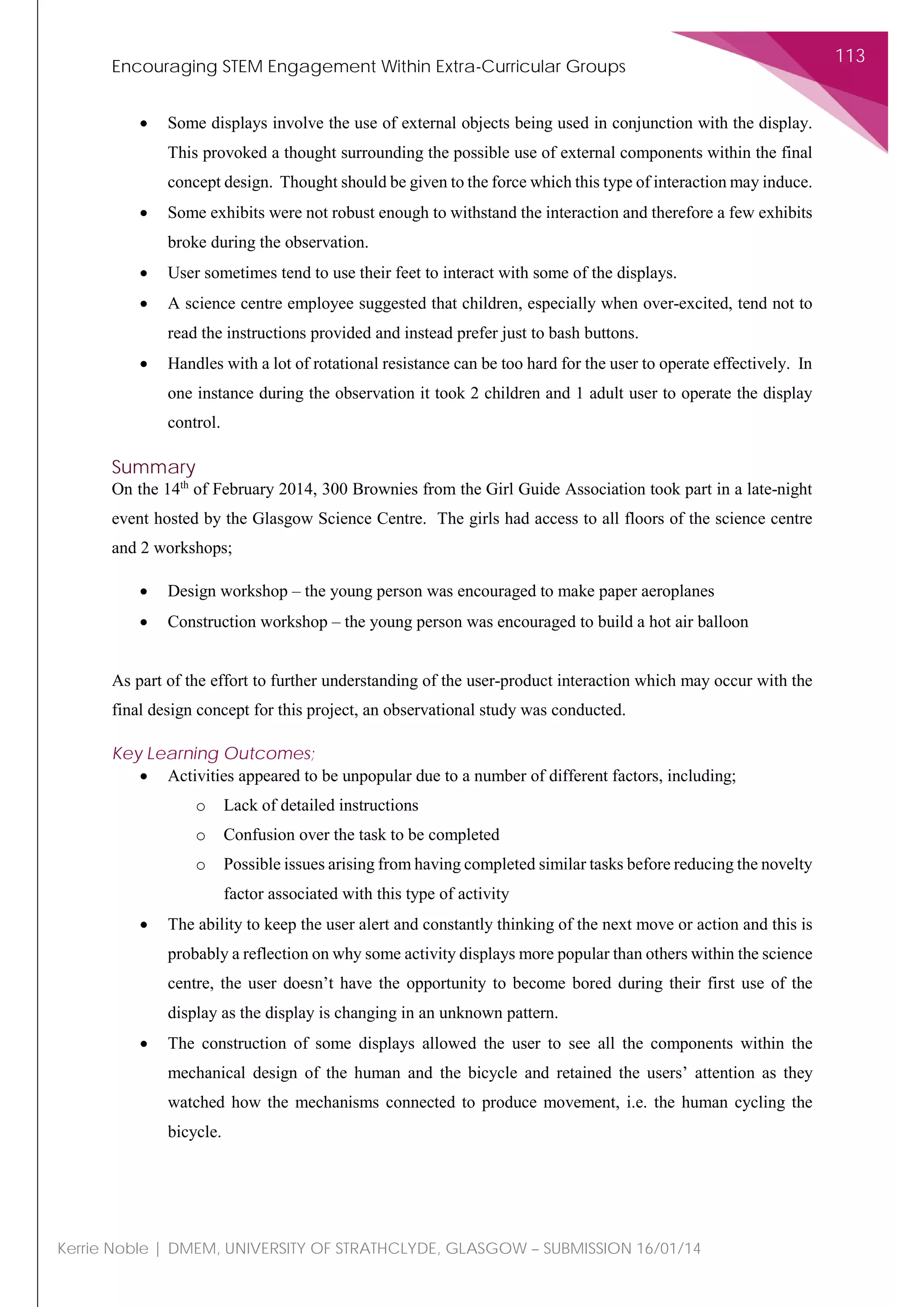 Encouraging STEM Engagement Within Extra-Curricular Groups
113
Kerrie Noble | DMEM, UNIVERSITY OF STRATHCLYDE, GLASGOW – SUBMISSION 16/01/14
• Some displays involve the use of external objects being used in conjunction with the display.
This provoked a thought surrounding the possible use of external components within the final
concept design. Thought should be given to the force which this type of interaction may induce.
• Some exhibits were not robust enough to withstand the interaction and therefore a few exhibits
broke during the observation.
• User sometimes tend to use their feet to interact with some of the displays.
• A science centre employee suggested that children, especially when over-excited, tend not to
read the instructions provided and instead prefer just to bash buttons.
• Handles with a lot of rotational resistance can be too hard for the user to operate effectively. In
one instance during the observation it took 2 children and 1 adult user to operate the display
control.
Summary
On the 14th
of February 2014, 300 Brownies from the Girl Guide Association took part in a late-night
event hosted by the Glasgow Science Centre. The girls had access to all floors of the science centre
and 2 workshops;
• Design workshop – the young person was encouraged to make paper aeroplanes
• Construction workshop – the young person was encouraged to build a hot air balloon
As part of the effort to further understanding of the user-product interaction which may occur with the
final design concept for this project, an observational study was conducted.
Key Learning Outcomes;
• Activities appeared to be unpopular due to a number of different factors, including;
o Lack of detailed instructions
o Confusion over the task to be completed
o Possible issues arising from having completed similar tasks before reducing the novelty
factor associated with this type of activity
• The ability to keep the user alert and constantly thinking of the next move or action and this is
probably a reflection on why some activity displays more popular than others within the science
centre, the user doesn’t have the opportunity to become bored during their first use of the
display as the display is changing in an unknown pattern.
• The construction of some displays allowed the user to see all the components within the
mechanical design of the human and the bicycle and retained the users’ attention as they
watched how the mechanisms connected to produce movement, i.e. the human cycling the
bicycle.
 