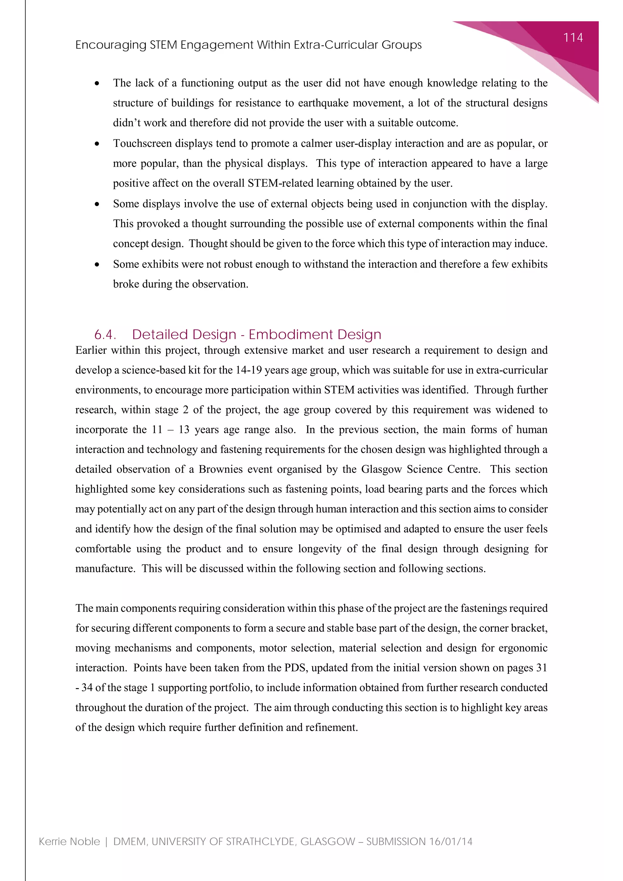 Encouraging STEM Engagement Within Extra-Curricular Groups
114
Kerrie Noble | DMEM, UNIVERSITY OF STRATHCLYDE, GLASGOW – SUBMISSION 16/01/14
• The lack of a functioning output as the user did not have enough knowledge relating to the
structure of buildings for resistance to earthquake movement, a lot of the structural designs
didn’t work and therefore did not provide the user with a suitable outcome.
• Touchscreen displays tend to promote a calmer user-display interaction and are as popular, or
more popular, than the physical displays. This type of interaction appeared to have a large
positive affect on the overall STEM-related learning obtained by the user.
• Some displays involve the use of external objects being used in conjunction with the display.
This provoked a thought surrounding the possible use of external components within the final
concept design. Thought should be given to the force which this type of interaction may induce.
• Some exhibits were not robust enough to withstand the interaction and therefore a few exhibits
broke during the observation.
6.4. Detailed Design - Embodiment Design
Earlier within this project, through extensive market and user research a requirement to design and
develop a science-based kit for the 14-19 years age group, which was suitable for use in extra-curricular
environments, to encourage more participation within STEM activities was identified. Through further
research, within stage 2 of the project, the age group covered by this requirement was widened to
incorporate the 11 – 13 years age range also. In the previous section, the main forms of human
interaction and technology and fastening requirements for the chosen design was highlighted through a
detailed observation of a Brownies event organised by the Glasgow Science Centre. This section
highlighted some key considerations such as fastening points, load bearing parts and the forces which
may potentially act on any part of the design through human interaction and this section aims to consider
and identify how the design of the final solution may be optimised and adapted to ensure the user feels
comfortable using the product and to ensure longevity of the final design through designing for
manufacture. This will be discussed within the following section and following sections.
The main components requiring consideration within this phase of the project are the fastenings required
for securing different components to form a secure and stable base part of the design, the corner bracket,
moving mechanisms and components, motor selection, material selection and design for ergonomic
interaction. Points have been taken from the PDS, updated from the initial version shown on pages 31
- 34 of the stage 1 supporting portfolio, to include information obtained from further research conducted
throughout the duration of the project. The aim through conducting this section is to highlight key areas
of the design which require further definition and refinement.
 