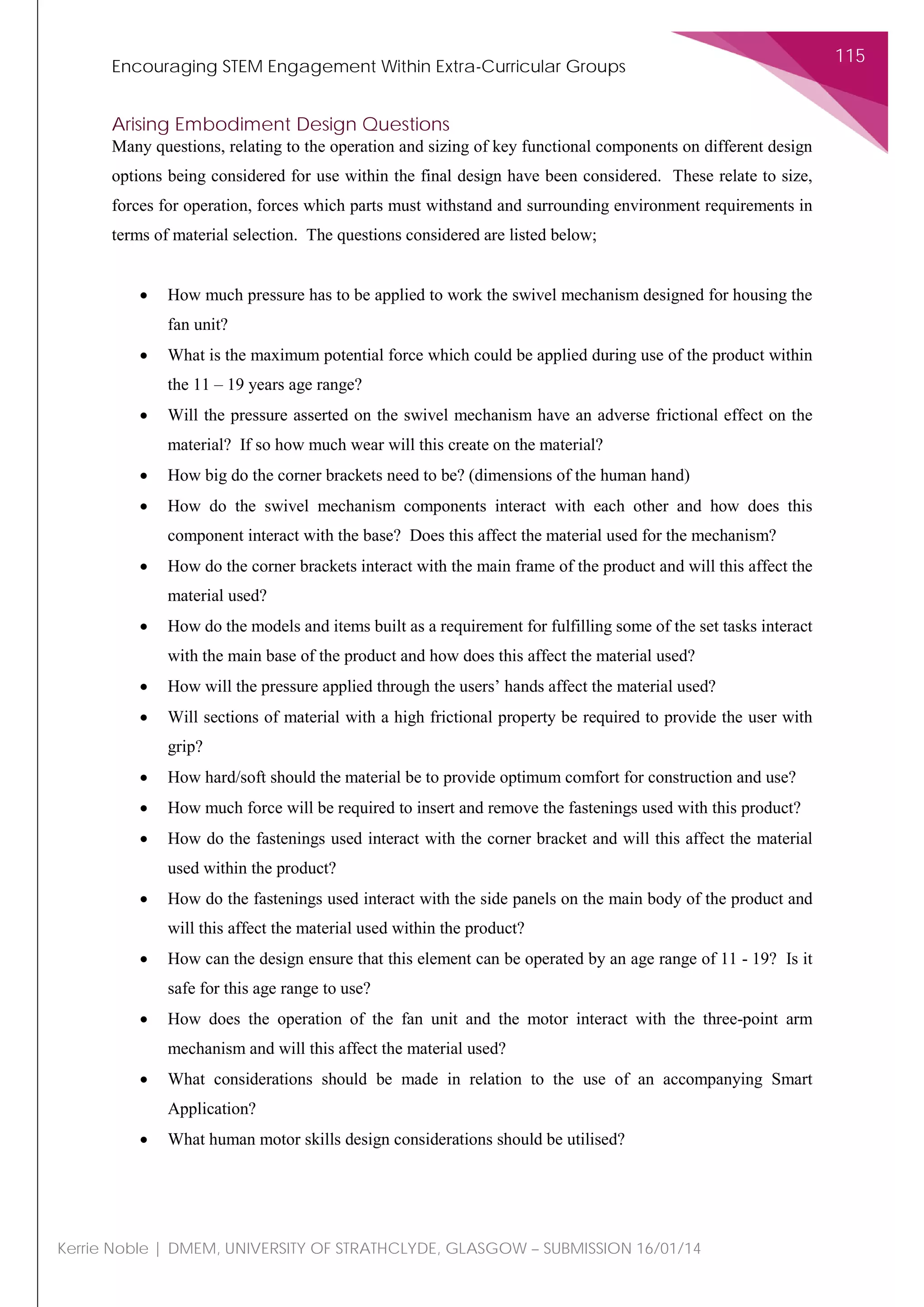 Encouraging STEM Engagement Within Extra-Curricular Groups
115
Kerrie Noble | DMEM, UNIVERSITY OF STRATHCLYDE, GLASGOW – SUBMISSION 16/01/14
Arising Embodiment Design Questions
Many questions, relating to the operation and sizing of key functional components on different design
options being considered for use within the final design have been considered. These relate to size,
forces for operation, forces which parts must withstand and surrounding environment requirements in
terms of material selection. The questions considered are listed below;
• How much pressure has to be applied to work the swivel mechanism designed for housing the
fan unit?
• What is the maximum potential force which could be applied during use of the product within
the 11 – 19 years age range?
• Will the pressure asserted on the swivel mechanism have an adverse frictional effect on the
material? If so how much wear will this create on the material?
• How big do the corner brackets need to be? (dimensions of the human hand)
• How do the swivel mechanism components interact with each other and how does this
component interact with the base? Does this affect the material used for the mechanism?
• How do the corner brackets interact with the main frame of the product and will this affect the
material used?
• How do the models and items built as a requirement for fulfilling some of the set tasks interact
with the main base of the product and how does this affect the material used?
• How will the pressure applied through the users’ hands affect the material used?
• Will sections of material with a high frictional property be required to provide the user with
grip?
• How hard/soft should the material be to provide optimum comfort for construction and use?
• How much force will be required to insert and remove the fastenings used with this product?
• How do the fastenings used interact with the corner bracket and will this affect the material
used within the product?
• How do the fastenings used interact with the side panels on the main body of the product and
will this affect the material used within the product?
• How can the design ensure that this element can be operated by an age range of 11 - 19? Is it
safe for this age range to use?
• How does the operation of the fan unit and the motor interact with the three-point arm
mechanism and will this affect the material used?
• What considerations should be made in relation to the use of an accompanying Smart
Application?
• What human motor skills design considerations should be utilised?
 