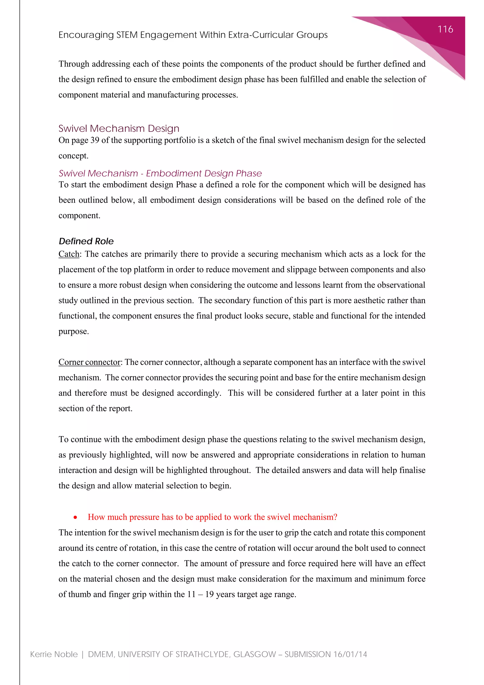 Encouraging STEM Engagement Within Extra-Curricular Groups
116
Kerrie Noble | DMEM, UNIVERSITY OF STRATHCLYDE, GLASGOW – SUBMISSION 16/01/14
Through addressing each of these points the components of the product should be further defined and
the design refined to ensure the embodiment design phase has been fulfilled and enable the selection of
component material and manufacturing processes.
Swivel Mechanism Design
On page 39 of the supporting portfolio is a sketch of the final swivel mechanism design for the selected
concept.
Swivel Mechanism - Embodiment Design Phase
To start the embodiment design Phase a defined a role for the component which will be designed has
been outlined below, all embodiment design considerations will be based on the defined role of the
component.
Defined Role
Catch: The catches are primarily there to provide a securing mechanism which acts as a lock for the
placement of the top platform in order to reduce movement and slippage between components and also
to ensure a more robust design when considering the outcome and lessons learnt from the observational
study outlined in the previous section. The secondary function of this part is more aesthetic rather than
functional, the component ensures the final product looks secure, stable and functional for the intended
purpose.
Corner connector: The corner connector, although a separate component has an interface with the swivel
mechanism. The corner connector provides the securing point and base for the entire mechanism design
and therefore must be designed accordingly. This will be considered further at a later point in this
section of the report.
To continue with the embodiment design phase the questions relating to the swivel mechanism design,
as previously highlighted, will now be answered and appropriate considerations in relation to human
interaction and design will be highlighted throughout. The detailed answers and data will help finalise
the design and allow material selection to begin.
• How much pressure has to be applied to work the swivel mechanism?
The intention for the swivel mechanism design is for the user to grip the catch and rotate this component
around its centre of rotation, in this case the centre of rotation will occur around the bolt used to connect
the catch to the corner connector. The amount of pressure and force required here will have an effect
on the material chosen and the design must make consideration for the maximum and minimum force
of thumb and finger grip within the 11 – 19 years target age range.
 