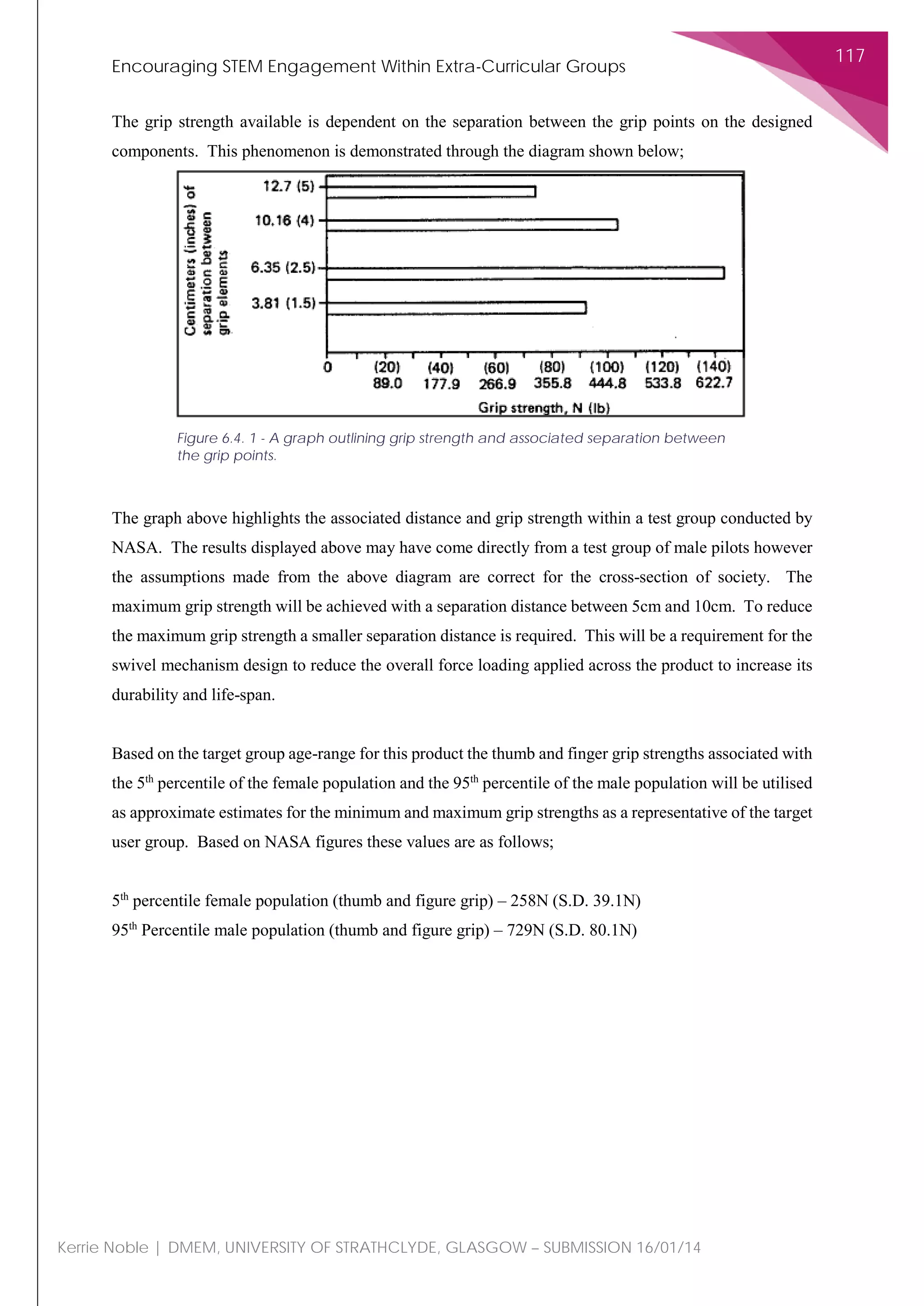 Encouraging STEM Engagement Within Extra-Curricular Groups
117
Kerrie Noble | DMEM, UNIVERSITY OF STRATHCLYDE, GLASGOW – SUBMISSION 16/01/14
The grip strength available is dependent on the separation between the grip points on the designed
components. This phenomenon is demonstrated through the diagram shown below;
The graph above highlights the associated distance and grip strength within a test group conducted by
NASA. The results displayed above may have come directly from a test group of male pilots however
the assumptions made from the above diagram are correct for the cross-section of society. The
maximum grip strength will be achieved with a separation distance between 5cm and 10cm. To reduce
the maximum grip strength a smaller separation distance is required. This will be a requirement for the
swivel mechanism design to reduce the overall force loading applied across the product to increase its
durability and life-span.
Based on the target group age-range for this product the thumb and finger grip strengths associated with
the 5th
percentile of the female population and the 95th
percentile of the male population will be utilised
as approximate estimates for the minimum and maximum grip strengths as a representative of the target
user group. Based on NASA figures these values are as follows;
5th
percentile female population (thumb and figure grip) – 258N (S.D. 39.1N)
95th
Percentile male population (thumb and figure grip) – 729N (S.D. 80.1N)
Figure 6.4. 1 - A graph outlining grip strength and associated separation between
the grip points.
 