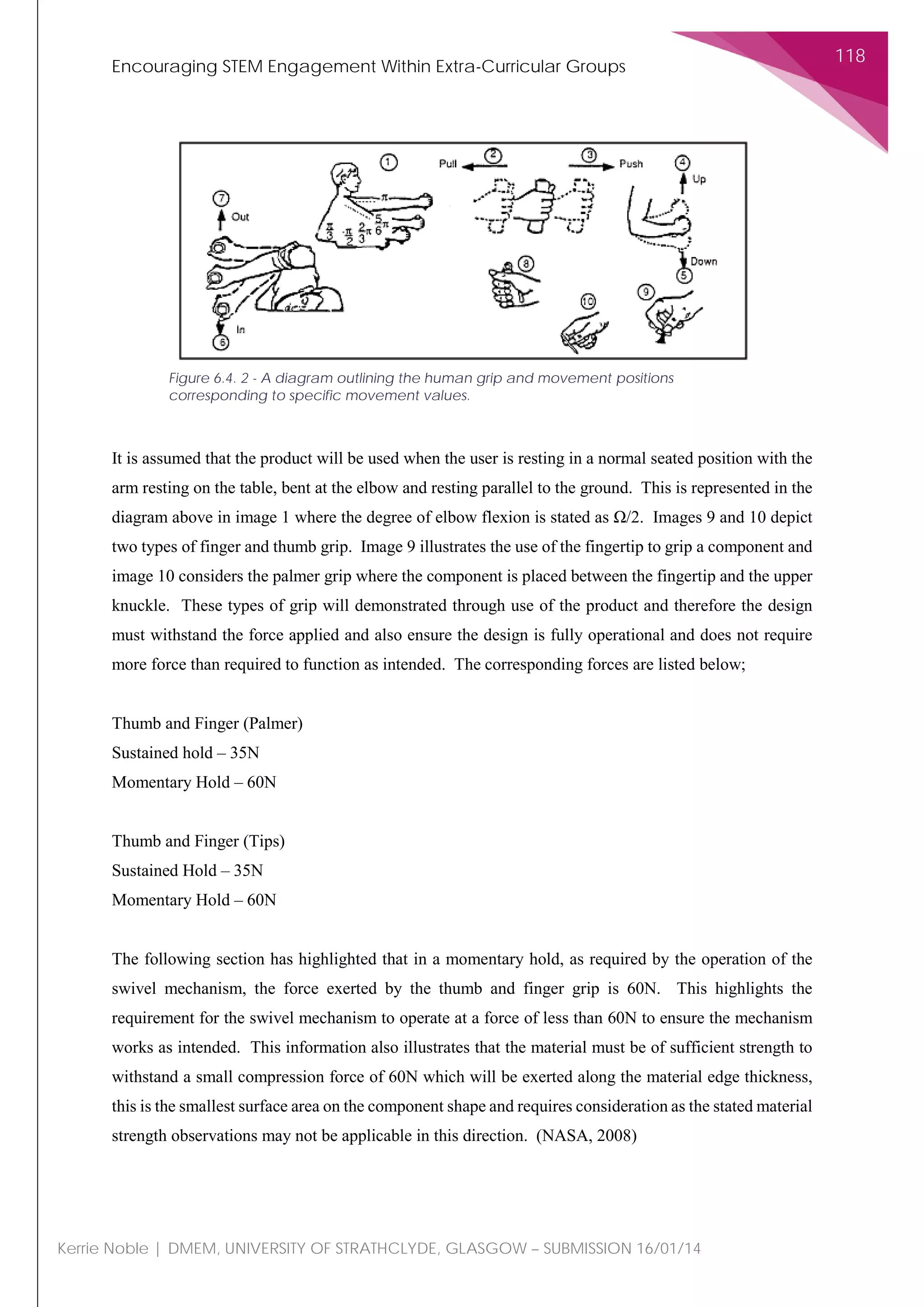 Encouraging STEM Engagement Within Extra-Curricular Groups
118
Kerrie Noble | DMEM, UNIVERSITY OF STRATHCLYDE, GLASGOW – SUBMISSION 16/01/14
It is assumed that the product will be used when the user is resting in a normal seated position with the
arm resting on the table, bent at the elbow and resting parallel to the ground. This is represented in the
diagram above in image 1 where the degree of elbow flexion is stated as Ω/2. Images 9 and 10 depict
two types of finger and thumb grip. Image 9 illustrates the use of the fingertip to grip a component and
image 10 considers the palmer grip where the component is placed between the fingertip and the upper
knuckle. These types of grip will demonstrated through use of the product and therefore the design
must withstand the force applied and also ensure the design is fully operational and does not require
more force than required to function as intended. The corresponding forces are listed below;
Thumb and Finger (Palmer)
Sustained hold – 35N
Momentary Hold – 60N
Thumb and Finger (Tips)
Sustained Hold – 35N
Momentary Hold – 60N
The following section has highlighted that in a momentary hold, as required by the operation of the
swivel mechanism, the force exerted by the thumb and finger grip is 60N. This highlights the
requirement for the swivel mechanism to operate at a force of less than 60N to ensure the mechanism
works as intended. This information also illustrates that the material must be of sufficient strength to
withstand a small compression force of 60N which will be exerted along the material edge thickness,
this is the smallest surface area on the component shape and requires consideration as the stated material
strength observations may not be applicable in this direction. (NASA, 2008)
Figure 6.4. 2 - A diagram outlining the human grip and movement positions
corresponding to specific movement values.
 