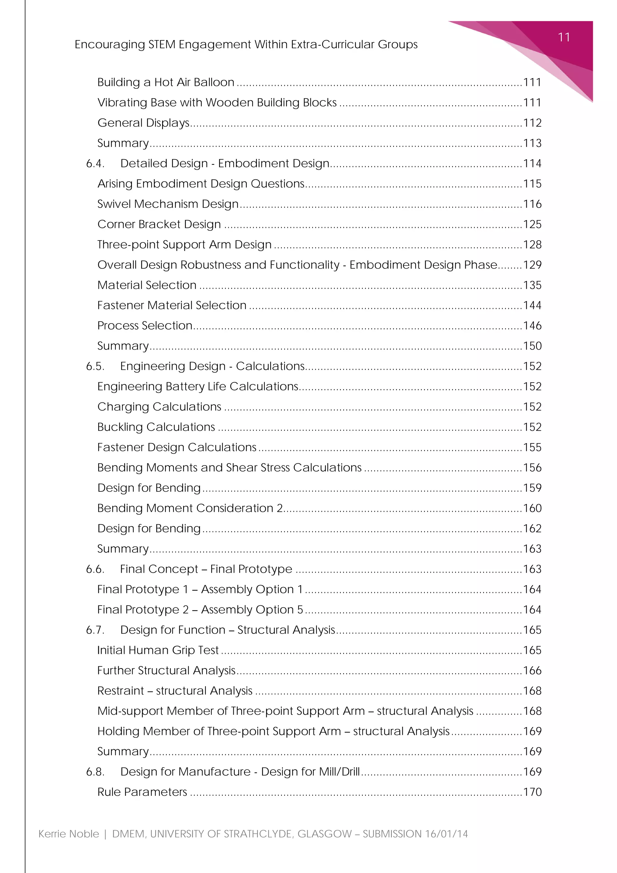 Encouraging STEM Engagement Within Extra-Curricular Groups
11
Kerrie Noble | DMEM, UNIVERSITY OF STRATHCLYDE, GLASGOW – SUBMISSION 16/01/14
Building a Hot Air Balloon............................................................................................111
Vibrating Base with Wooden Building Blocks ...........................................................111
General Displays...........................................................................................................112
Summary........................................................................................................................113
6.4. Detailed Design - Embodiment Design..............................................................114
Arising Embodiment Design Questions......................................................................115
Swivel Mechanism Design...........................................................................................116
Corner Bracket Design ................................................................................................125
Three-point Support Arm Design ................................................................................128
Overall Design Robustness and Functionality - Embodiment Design Phase........129
Material Selection ........................................................................................................135
Fastener Material Selection ........................................................................................144
Process Selection..........................................................................................................146
Summary........................................................................................................................150
6.5. Engineering Design - Calculations......................................................................152
Engineering Battery Life Calculations........................................................................152
Charging Calculations ................................................................................................152
Buckling Calculations ..................................................................................................152
Fastener Design Calculations.....................................................................................155
Bending Moments and Shear Stress Calculations ...................................................156
Design for Bending.......................................................................................................159
Bending Moment Consideration 2.............................................................................160
Design for Bending.......................................................................................................162
Summary........................................................................................................................163
6.6. Final Concept – Final Prototype .........................................................................163
Final Prototype 1 – Assembly Option 1......................................................................164
Final Prototype 2 – Assembly Option 5......................................................................164
6.7. Design for Function – Structural Analysis............................................................165
Initial Human Grip Test.................................................................................................165
Further Structural Analysis............................................................................................166
Restraint – structural Analysis ......................................................................................168
Mid-support Member of Three-point Support Arm – structural Analysis ...............168
Holding Member of Three-point Support Arm – structural Analysis.......................169
Summary........................................................................................................................169
6.8. Design for Manufacture - Design for Mill/Drill....................................................169
Rule Parameters ...........................................................................................................170
 