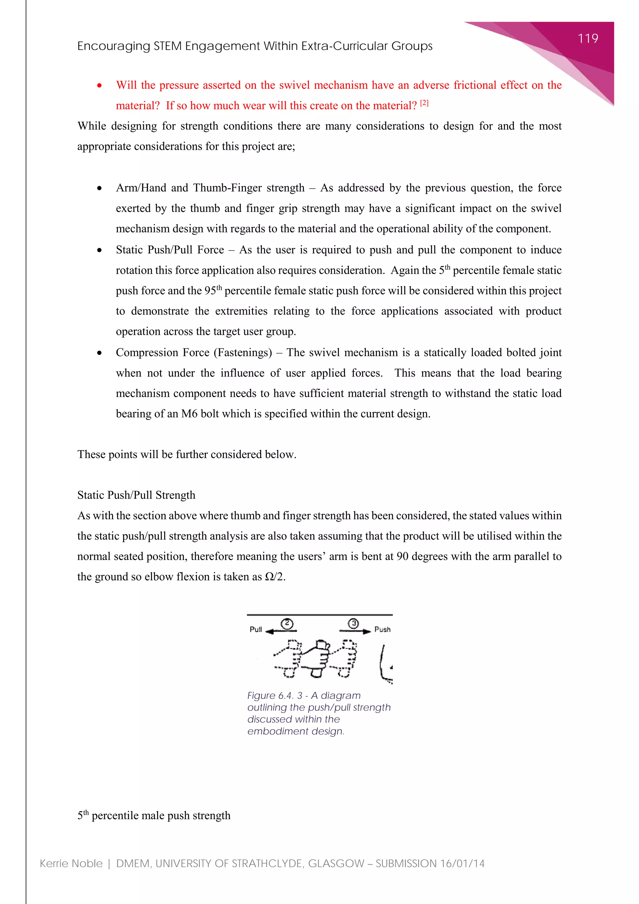 Encouraging STEM Engagement Within Extra-Curricular Groups
119
Kerrie Noble | DMEM, UNIVERSITY OF STRATHCLYDE, GLASGOW – SUBMISSION 16/01/14
• Will the pressure asserted on the swivel mechanism have an adverse frictional effect on the
material? If so how much wear will this create on the material? [2]
While designing for strength conditions there are many considerations to design for and the most
appropriate considerations for this project are;
• Arm/Hand and Thumb-Finger strength – As addressed by the previous question, the force
exerted by the thumb and finger grip strength may have a significant impact on the swivel
mechanism design with regards to the material and the operational ability of the component.
• Static Push/Pull Force – As the user is required to push and pull the component to induce
rotation this force application also requires consideration. Again the 5th
percentile female static
push force and the 95th
percentile female static push force will be considered within this project
to demonstrate the extremities relating to the force applications associated with product
operation across the target user group.
• Compression Force (Fastenings) – The swivel mechanism is a statically loaded bolted joint
when not under the influence of user applied forces. This means that the load bearing
mechanism component needs to have sufficient material strength to withstand the static load
bearing of an M6 bolt which is specified within the current design.
These points will be further considered below.
Static Push/Pull Strength
As with the section above where thumb and finger strength has been considered, the stated values within
the static push/pull strength analysis are also taken assuming that the product will be utilised within the
normal seated position, therefore meaning the users’ arm is bent at 90 degrees with the arm parallel to
the ground so elbow flexion is taken as Ω/2.
5th
percentile male push strength
Figure 6.4. 3 - A diagram
outlining the push/pull strength
discussed within the
embodiment design.
 