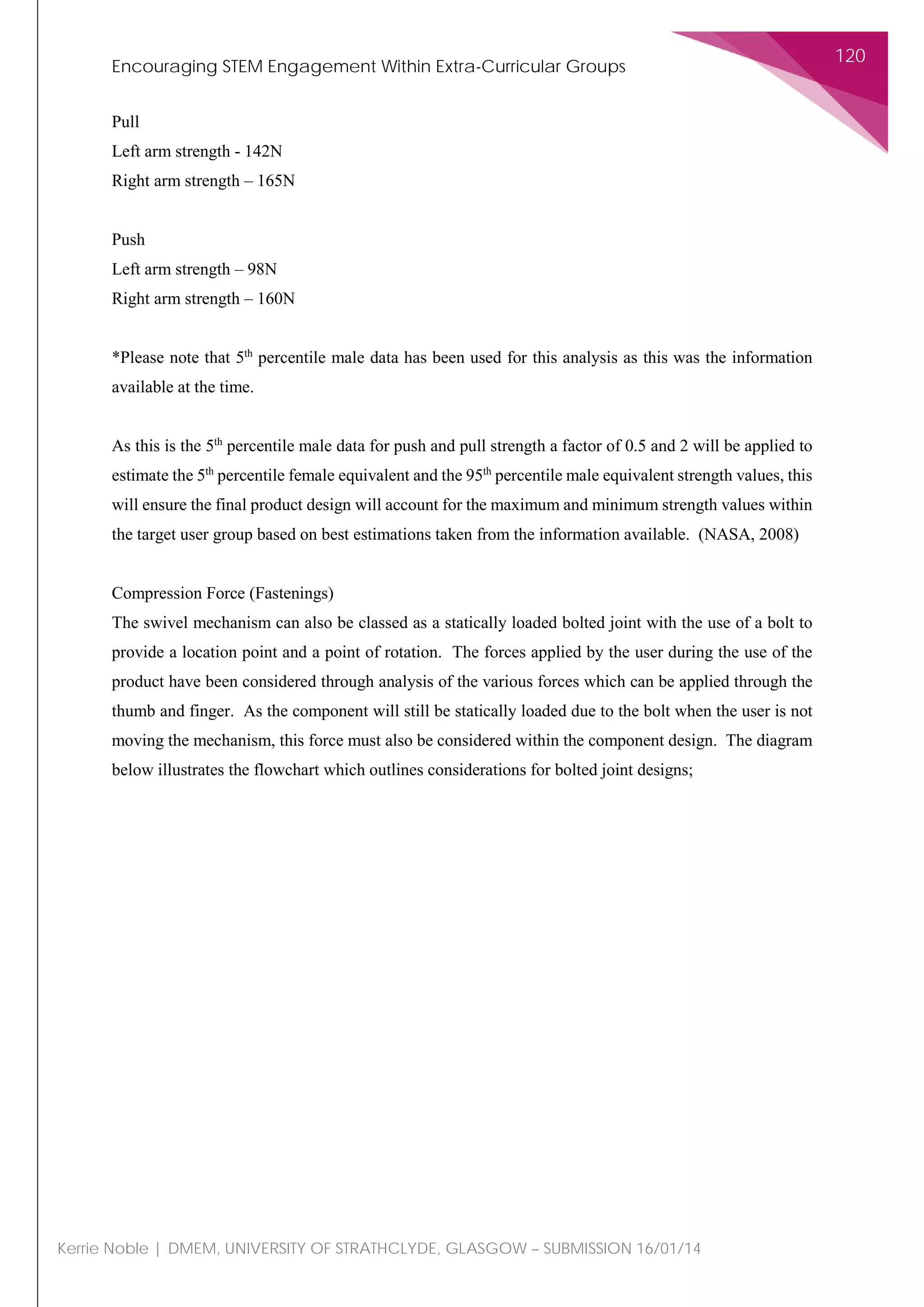 Encouraging STEM Engagement Within Extra-Curricular Groups
120
Kerrie Noble | DMEM, UNIVERSITY OF STRATHCLYDE, GLASGOW – SUBMISSION 16/01/14
Pull
Left arm strength - 142N
Right arm strength – 165N
Push
Left arm strength – 98N
Right arm strength – 160N
*Please note that 5th
percentile male data has been used for this analysis as this was the information
available at the time.
As this is the 5th
percentile male data for push and pull strength a factor of 0.5 and 2 will be applied to
estimate the 5th
percentile female equivalent and the 95th
percentile male equivalent strength values, this
will ensure the final product design will account for the maximum and minimum strength values within
the target user group based on best estimations taken from the information available. (NASA, 2008)
Compression Force (Fastenings)
The swivel mechanism can also be classed as a statically loaded bolted joint with the use of a bolt to
provide a location point and a point of rotation. The forces applied by the user during the use of the
product have been considered through analysis of the various forces which can be applied through the
thumb and finger. As the component will still be statically loaded due to the bolt when the user is not
moving the mechanism, this force must also be considered within the component design. The diagram
below illustrates the flowchart which outlines considerations for bolted joint designs;
 